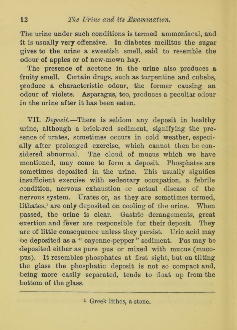 The urine under such conditions is termed ammoniacal, and it is usually very offensive. In diabetes mellitus the sugar gives to the urine a sweetish smell, said to resemble the odour of apples or of new-mown hay. The presence of acetone in the urine also produces a fruity smell. Certain drugs, such as turpentine and cubebs, produce a characteristic odour, the former causing an odour of violets. Asparagus, too, produces a peculiar odour in the urine after it has been eaten. VII. Deposit.—There is seldom any deposit in healthy urine, although a brick-red sediment, signifying the pre- sence of urates, sometimes occurs in cold weather, especi- ally after prolonged exercise, which cannot then be con- sidered abnormal. The cloud of mucus which we have mentioned, may come to form a deposit. Phosphates are sometimes deposited in the urine. This usually signifies insufficient exercise with sedentary occupation, a febrile condition, nervous exhaustion or actual disease of the nervous system. Urates or, as they are sometimes termed, lithates,* are only deposited on cooling of the urine. When passed, the urine is clear. Gastric derangements, great exertion and fever are responsible for their deposit. They are of little consequence unless they persist. Uric acid may be deposited as a “ cayenne-pepper ” sediment. Pus may be deposited either as pure pus or mixed with mucus (muco- pus). It resembles phosphates at first sight, but on tilting the glass the phosphatic deposit is not so compact and, being more easily separated, tends to float up from the bottom of the glass. 1 Greek lithos, a stone.