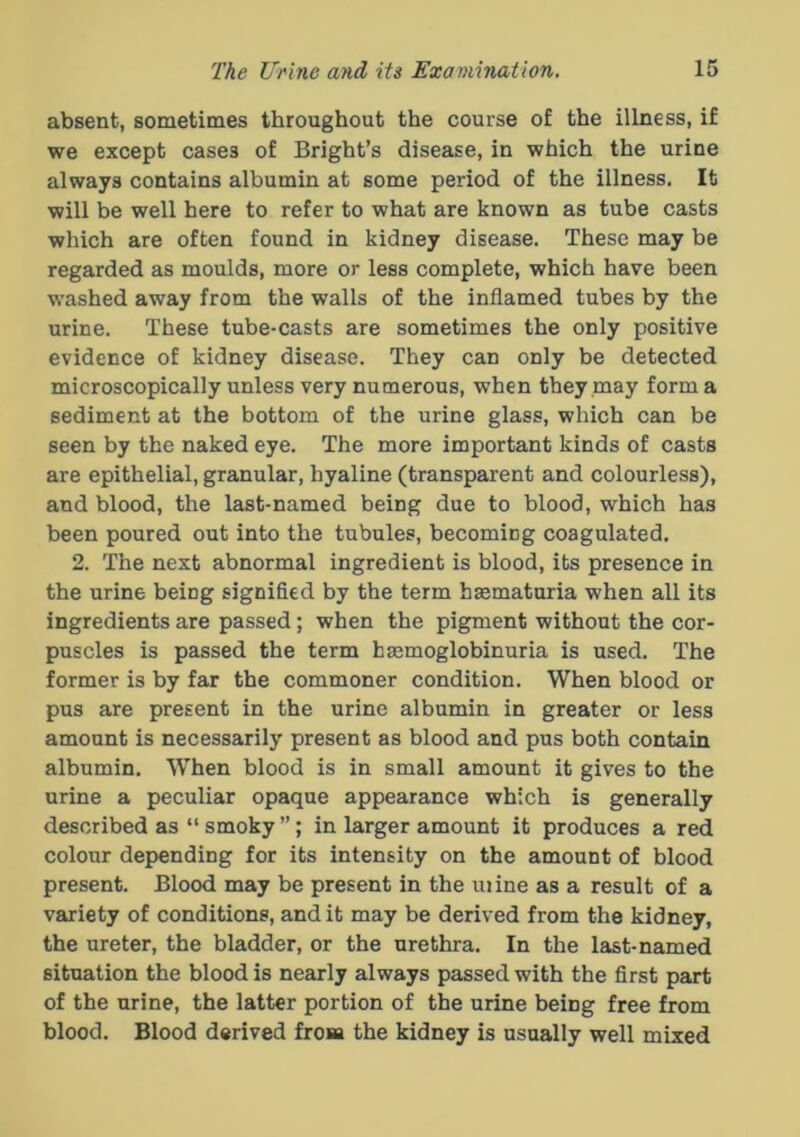 absent, sometimes throughout the course of the illness, if we except cases of Bright’s disease, in which the urine always contains albumin at some period of the illness. It will be well here to refer to what are known as tube casts which are often found in kidney disease. These may be regarded as moulds, more or less complete, which have been washed away from the walls of the inflamed tubes by the urine. These tube-casts are sometimes the only positive evidence of kidney disease. They can only be detected microscopically unless very numerous, when they may form a sediment at the bottom of the urine glass, which can be seen by the naked eye. The more important kinds of casts are epithelial, granular, hyaline (transparent and colourless), and blood, the last-named being due to blood, which has been poured out into the tubules, becoming coagulated. 2. The next abnormal ingredient is blood, its presence in the urine being signified by the term hasmaturia when all its ingredients are passed; when the pigment without the cor- puscles is passed the term haemoglobinuria is used. The former is by far the commoner condition. When blood or pus are present in the urine albumin in greater or less amount is necessarily present as blood and pus both contain albumin. When blood is in small amount it gives to the urine a peculiar opaque appearance which is generally described as “smoky”; in larger amount it produces a red colour depending for its intensity on the amount of blood present. Blood may be present in the mine as a result of a variety of conditions, and it may be derived from the kidney, the ureter, the bladder, or the urethra. In the last-named situation the blood is nearly always passed with the first part of the urine, the latter portion of the urine being free from blood. Blood derived from the kidney is usually well mixed