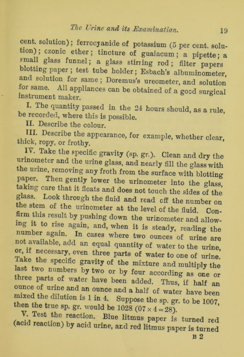 cent, solution); ferrocjanide of potassium (5 per cent, solu- tion); czonic ether; tincture of guaiacum; a pipette; a small glass funnel; a glass Stirling rod; filter papers blotting paper; test tube holder; Esbach’s albuminometer, and solution for same; Doremus’s ureometer, and solution tor same. All appliances can be obtained of a good surgical instrument maker. I. The quantity passed in the 24 hours should, as a rule be recorded, where this is possible. II. Describe the colour. III. Describe the appearance, for example, whether clear thick, ropy, or frothy. IV. Take the specific gravity (sp. gr.). Clean and dry the urinometer and the urine glass, and nearly fill the glass with the urine removing any froth from the surface with blotting paper. Then gently lower the urinometer into the glass taking care that it floats and does not touch the sides of the gass Look through the fluid and read off the number on the stem of the urinometer at the level of the fluid. Con- _ rm this result by pushing down the urinometer and allow- ing It to rise again, and, when it is steady, reading the number again. In cases where two ounces of urine are not available, add an equal quantity of water to the urine or If necessary even three parts of water to one of urine! Take the specific gravity of the mixture and multiply the ^ according as one or three parts of water have been added. Thus, if half an ounce of urine and an ounce and a half of water have been m.»d the dilation is 1 in 4. Suppose the sp. gr. to be 1007, then the true sp. gr. would be 1028 (07 x 4 = 28). (acid reaction) by acid urine, and red litmus paper is turned B 2