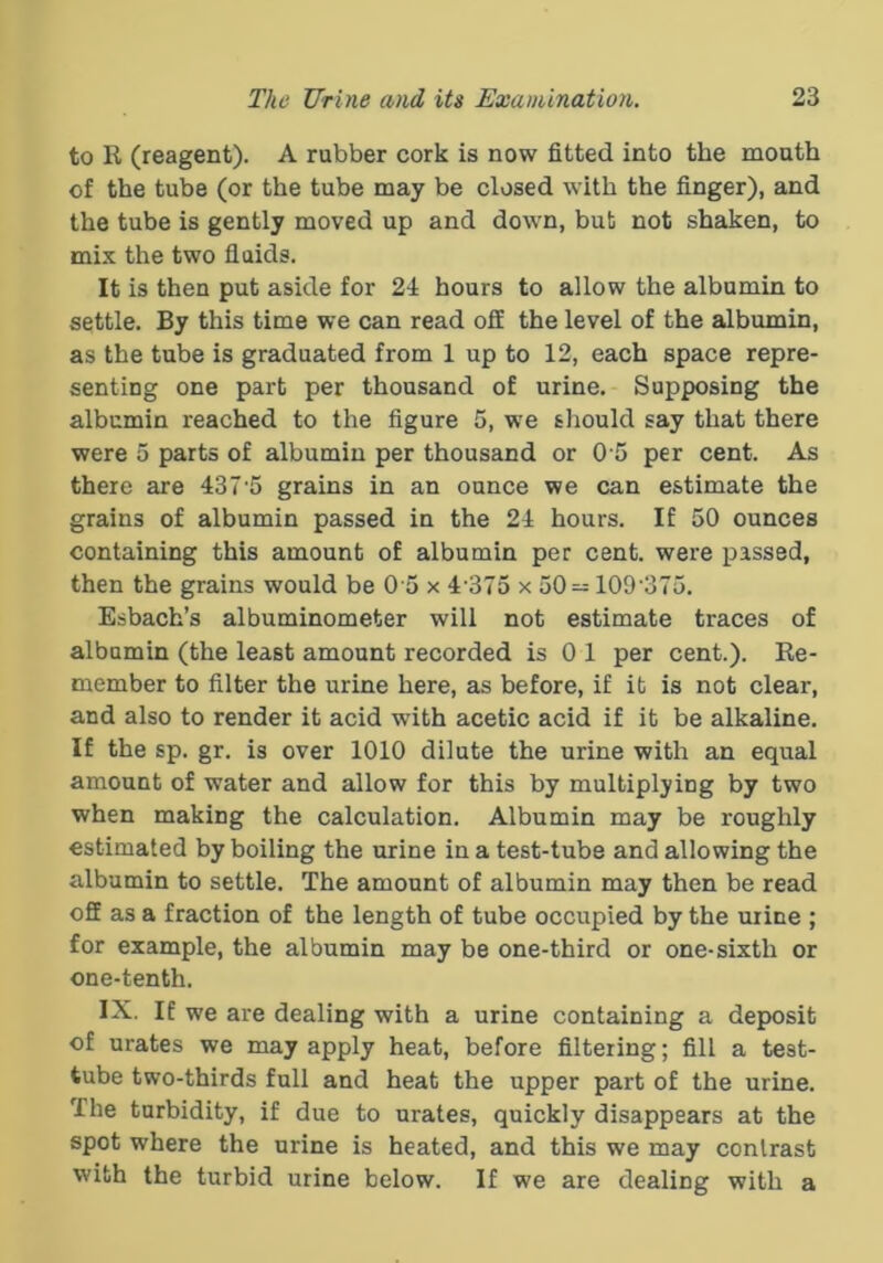to R (reagent). A rubber cork is now fitted into the mouth of the tube (or the tube may be closed with the finger), and the tube is gently moved up and down, bub not shaken, to mix the two fluids. It is then put aside for 24 hours to allow the albumin to settle. By this time we can read off the level of the albumin, as the tube is graduated from 1 up to 12, each space repre- senting one part per thousand of urine. Supposing the albumin reached to the figure 5, we should say that there were 5 parts of albumin per thousand or 0 5 per cent. As there are 437 5 grains in an ounce we can estimate the grains of albumin passed in the 24 hours. If 50 ounces containing this amount of albumin per cent, were passed, then the grains would be 0 5 x 4 375 x 50— 109 375. Esbach’s albuminometer will not estimate traces of albumin (the least amount recorded is 0 1 per cent.). Re- member to filter the urine here, as before, if it is not clear, and also to render it acid with acetic acid if it be alkaline. If the sp. gr. is over 1010 dilute the urine with an equal amount of water and allow for this by multiplying by two when making the calculation. Albumin may be roughly estimated by boiling the urine in a test-tube and allowing the albumin to settle. The amount of albumin may then be read off as a fraction of the length of tube occupied by the urine ; for example, the albumin may be one-third or one-sixth or one-tenth. IX. If we are dealing with a urine containing a deposit of urates we may apply heat, before filtering; fill a test- tube two-thirds full and heat the upper part of the urine. The turbidity, if due to urates, quickly disappears at the spot where the urine is heated, and this we may contrast with the turbid urine below. If we are dealing with a