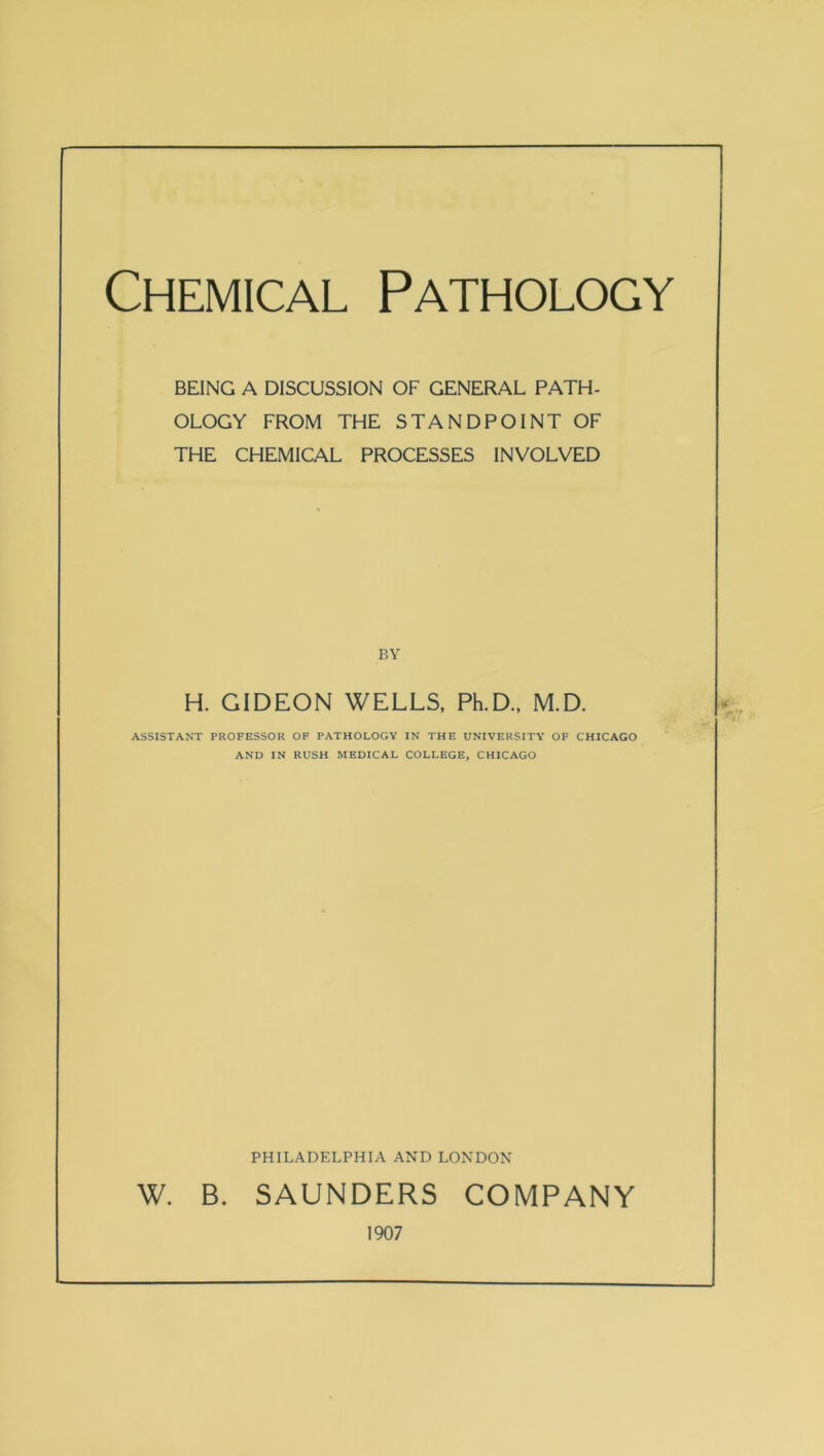 Chemical Pathology BEING A DISCUSSION OF GENERAL PATH- OLOGY FROM THE STANDPOINT OF THE CHEMICAL PROCESSES INVOLVED BY H. GIDEON WELLS, Ph.D., M.D. ASSISTANT PROFESSOR OP PATHOLOGY IN THE UNIVERSITY OF CHICAGO AND IN RUSH MEDICAL COLLEGE, CHICAGO PHILADELPHIA AND LONDON W. B. SAUNDERS COMPANY 1907
