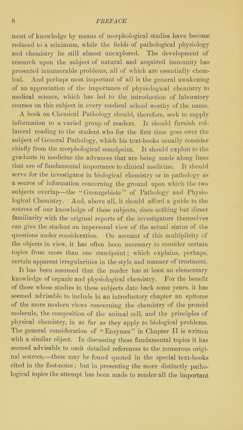 rnent of knowledge by means of morphological studies have become reduced to a minimum, while the fields of pathological physiology aud chemistry lie still almost unexplored. The development of research upon the subject of natural and acquired immunity has presented innumerable problems, all of which are essentially chem- ical. And perhaps most important of all is the general awakening of an appreciation of the importance of physiological chemistry to medical science, which has led to the introduction of laboratory courses on this subject in every medical school worthy of the name. A book on Chemical Pathology should, therefore, seek to supply information to a varied group of readers. It should furnish col- lateral reading to the student who for the first time goes over the subject of General Pathology, which his text-books usually consider chiefly from the morphological standpoint. It should exploit to the graduate in medicine the advances that are being made along lines that are of fundamental importance to clinical medicine. It should serve for the investigator iu biological chemistry or in pathology as a source of information concerning the ground upon which the two subjects overlap—the “ Grenzgebiete ” of Pathology and Physio- logical Chemistry. And, above all, it should afford a guide to the sources of our knowledge of these subjects, since nothing but direct familiarity with the original reports of the investigators themselves can give the student an impersonal view of the actual status of the questions under consideration. On account of this multiplicity of the objects in view, it has often been necessary to consider certain topics from more than one standpoint; which explains, perhaps, certain apparent irregularities in the style and manner of treatment. It has been assumed that the reader has at least an elementary knowledge of organic and physiological chemistry. For the benefit of those whose studies in these subjects date back some years, it has seemed advisable to include in an introductory chapter an epitome of the more modern views concerning the chemistry of the proteid molecule, the composition of the animal cell, and the principles of physical chemistry, in as far as they apply to biological problems. The general consideration of “Enzymes” in Chapter II is written with a similar object. In discussing these fundamental topics it has seemed advisable to omit detailed references to the numerous origi- nal sources,—these may be found quoted iu the special text-books cited in the foot-notes; but in presenting the more distinctly patho- logical topics the attempt has been made to render all the important