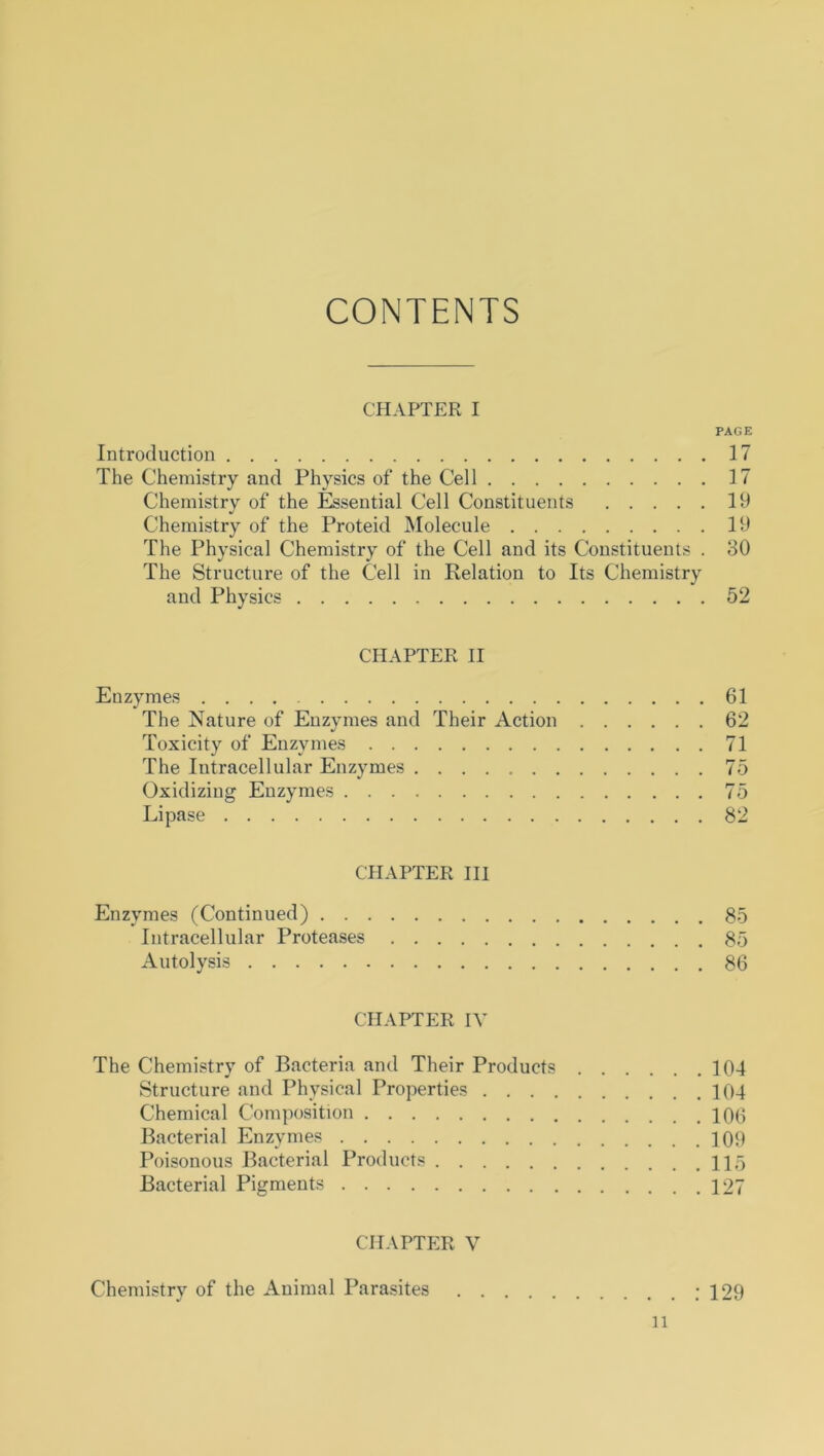 CONTENTS CHAPTER I PAGE Introduction 17 The Chemistry and Physics of the Cell 17 Chemistry of the Essential Cell Constituents 19 Chemistry of the Proteid Molecule 19 The Physical Chemistry of the Cell and its Constituents . 30 The Structure of the Cell in Relation to Its Chemistry and Physics 52 CHAPTER II Euzymes 61 The Nature of Enzymes and Their Action 62 Toxicity of Enzymes 71 The Intracellular Enzymes 75 Oxidizing Enzymes 75 Lipase 82 CHAPTER III Enzymes (Continued) 85 Intracellular Proteases 85 Autolysis 86 CHAPTER IV The Chemistry of Bacteria and Their Products 104 Structure and Physical Properties 104 Chemical Composition 100 Bacterial Enzymes 100 Poisonous Bacterial Products Ho Bacterial Pigments 127 CHAPTER V Chemistry of the Animal Parasites : 129 n