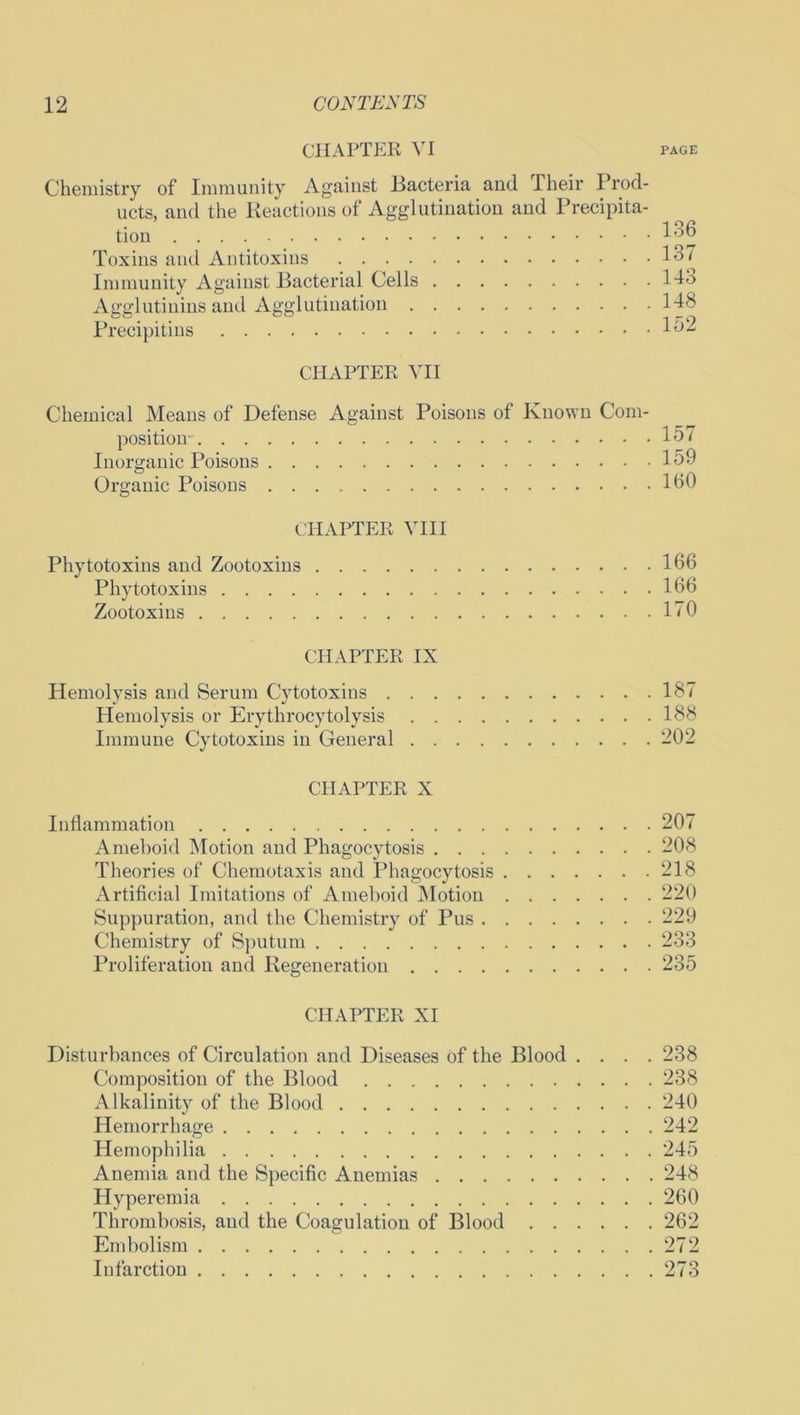 CHAPTER VI page Chemistry of Immunity Against Bacteria and Their Prod- ucts, and the Reactions of Agglutination and Precipita- tion 136 Toxins and Antitoxins 137 Immunity Against Bacterial Cells Ido Agglutinins and Agglutination 143 Precipitins 152 CHAPTER VII Chemical Means of Defense Against Poisons of Known Com- position- 157 Inorganic Poisons 159 Organic Poisons 160 CHAPTER VIII Phytotoxins and Zootoxins 166 Phytotoxins 166 Zootoxins 170 CHAPTER IX Hemolysis and Serum Cytotoxins 187 Hemolysis or Erythrocytolysis 188 Immune Cytotoxins in General 202 CHAPTER X Inflammation 207 Ameboid Motion and Phagocytosis 208 Theories of Chemotaxis and Phagocytosis 218 Artificial Imitations of Ameboid Motion 220 Suppuration, and the Chemistry of Pus 229 Chemistry of Sputum 233 Proliferation and Regeneration 235 CHAPTER XI Disturbances of Circulation and Diseases of the Blood .... 238 Composition of the Blood 238 Alkalinity of the Blood 240 Hemorrhage 242 Hemophilia 245 Anemia and the Specific Anemias 248 Hyperemia 260 Thrombosis, and the Coagulation of Blood 262 Embolism 272 Infarction 273