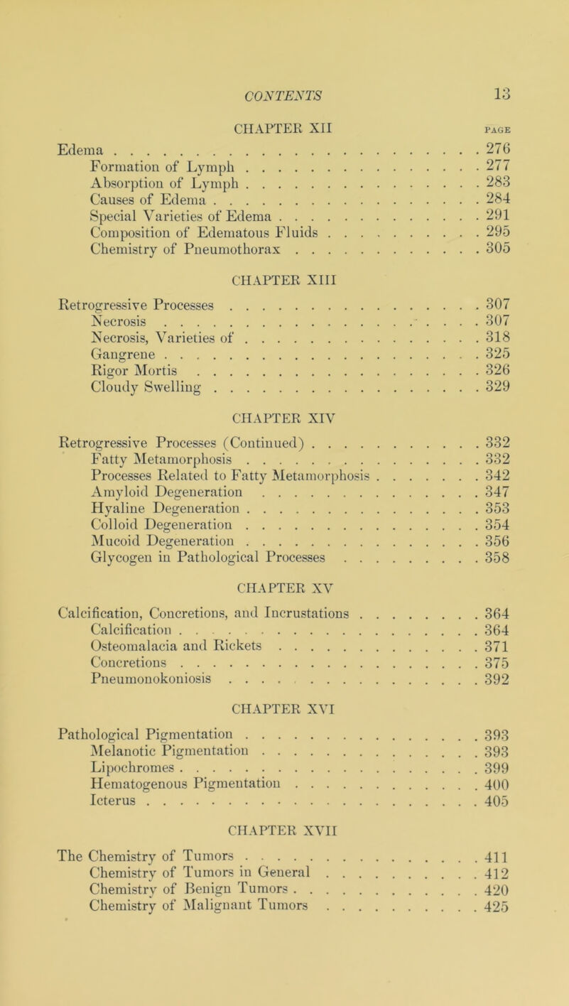 CHAPTER XII page Edema 276 Formation of Lymph 277 Absorption of Lymph 283 Causes of Edema 284 Special Varieties of Edema 291 Composition of Edematous Fluids 295 Chemistry of Pneumothorax 305 CHAPTER XIII Retrogressive Processes 307 Necrosis 307 Necrosis, Varieties of 318 Gangrene 325 Rigor Mortis 326 Cloudy Swelling 329 CHAPTER XIV Retrogressive Processes (Continued) 332 Fatty Metamorphosis 332 Processes Related to Fatty Metamorphosis 342 Amyloid Degeneration 347 Hyaline Degeneration 353 Colloid Degeneration 354 Mucoid Degeneration 356 Glycogen in Pathological Processes 358 CHAPTER XV Calcification, Concretions, and Incrustations 364 Calcification 364 Osteomalacia and Rickets 371 Concretions 375 Pneumonokoniosis 392 CHAPTER XVI Pathological Pigmentation 393 Melanotic Pigmentation 393 Lipochromes 399 Hematogenous Pigmentation 400 Icterus 405 CHAPTER XVII The Chemistry of Tumors 411 Chemistry of Tumors in General 412 Chemistry of Benign Tumors 420 Chemistry of Malignant Tumors 425
