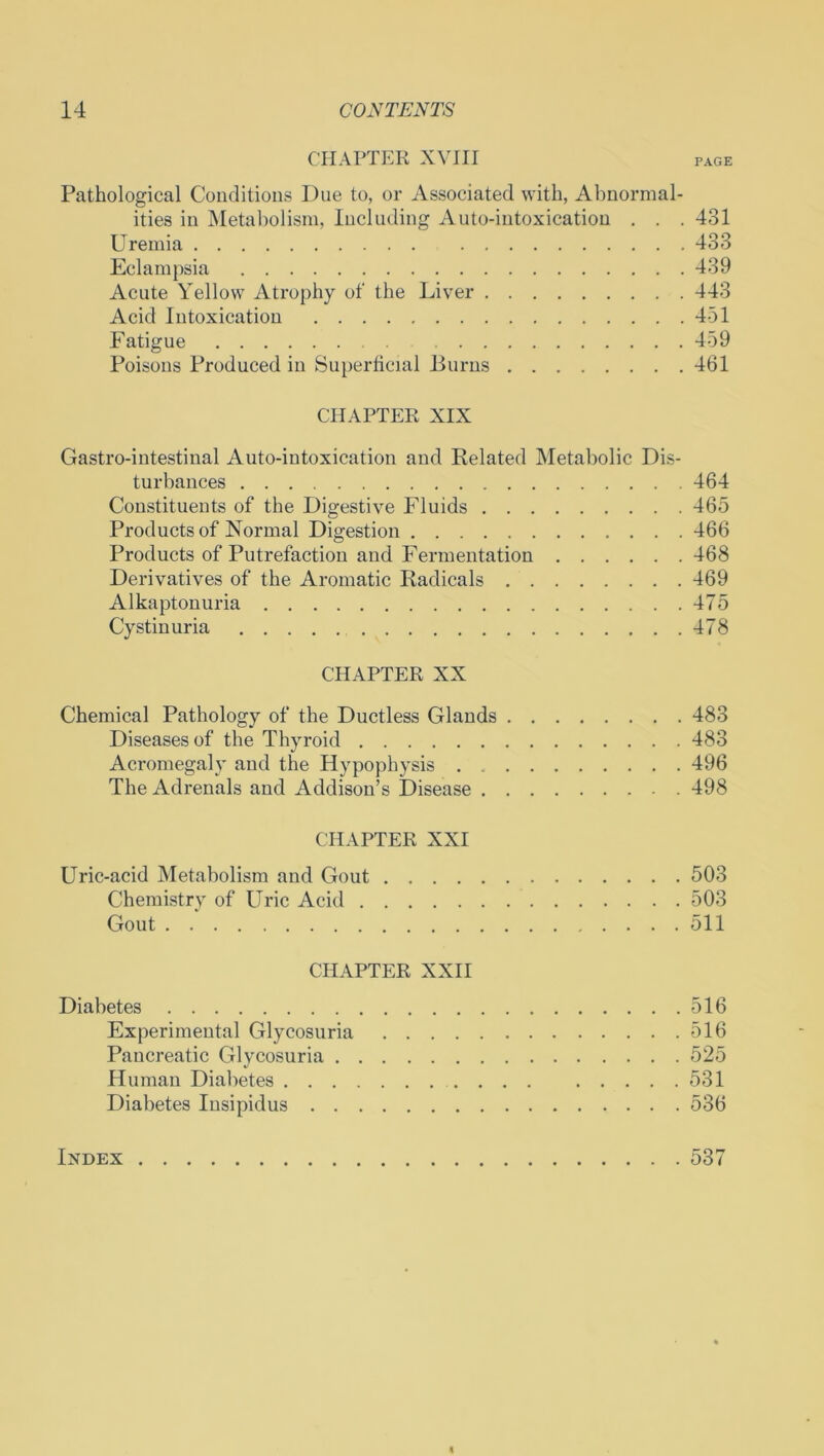CHAPTER XVIII page Pathological Conditions Due to, or Associated with, Abnormal- ities in Metabolism, Including Auto-intoxication . . . 431 Uremia 433 Eclampsia 439 Acute Yellow Atrophy of the Liver 443 Acid Intoxication 451 Fatigue 459 Poisons Produced in Superficial Burns 461 CHAPTER XIX Gastro-intestinal Auto-intoxication and Related Metabolic Dis- turbances 464 Constituents of the Digestive Fluids 465 Products of Normal Digestion 466 Products of Putrefaction and Fermentation 468 Derivatives of the Aromatic Radicals 469 Alkaptonuria 475 Cystinuria 478 CHAPTER XX Chemical Pathology of the Ductless Glands 483 Diseases of the Thyroid 483 Acromegaly and the Hypophysis 496 The Adrenals and Addison’s Disease 498 CHAPTER XXI Uric-acid Metabolism and Gout 503 Chemistry of Uric Acid 503 Gout 511 CHAPTER XXII Diabetes 516 Experimental Glycosuria 516 Pancreatic Glycosuria 525 Human Diabetes 531 Diabetes Insipidus 536 Index 537