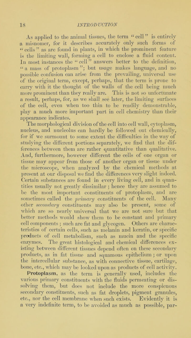 As applied to the animal tissues, the term “cell” is entirely a misnomer, for it describes accurately only such forms of “ cells ” as are found in plants, in which the prominent feature is the limiting wall, forming a cell to enclose a fluid content. In most instances the “ cell ” answers better to the definition, “ a mass of protoplasm but usage makes language, and no possible confusion can arise from the prevailing, universal use of the original term, except, perhaps, that the term is prone to carry with it the thought of the walls of the cell beiug much more prominent than they really are. This is not so unfortunate a result, perhaps, for, as we shall see later, the limiting surfaces of the cell, even when too thin to be readily demonstrable, play a much more important part in cell chemistry than their appearance indicates. The morphological division of the cell into cell wall, cytoplasm, nucleus, and nucleolus can hardly be followed out chemically, for if we surmount to some extent the difficulties in the way of studying the different portions separately, we find that the dif- ferences between them are rather quantitative than qualitative. And, furthermore, however different the cells of one organ or tissue may appear from those of another organ or tissue under the microscope, when analyzed by the chemical methods at present at our disposal we find the differences very slight indeed. Certain substances are found in every living cell, and in quan- tities usually not greatly dissimilar ; hence they are assumed to be the most important constituents of protoplasm, and are sometimes called the primary constituents of the cell. Many other secondary constituents may also be present, some of which are so nearly universal that we are not sure but that better methods would show them to be constant and primary cell components ; such are fat and glycogen. Others are charac- teristics of certain cells, such as melanin and keratin, or specific products of cell metabolism, such as mucin and the specific enzymes. The great histological and chemical differences ex- isting between different tissues depend often on these secondary products, as in fat tissue and squamous epithelium ; or upon the intercellular substance, as with connective tissue, cartilage, bone, etc., which may be looked upon as products of cell activity. Protoplasm, as the term is generally used, includes the various primary constituents with the fluids permeating or dis- solving them, but does not include the more conspicuous secondary constituents, such as fat droplets, pigment granules, etc., nor the cell membrane when such exists. Evidently it is a very indefinite term, to be avoided as much as possible, par-