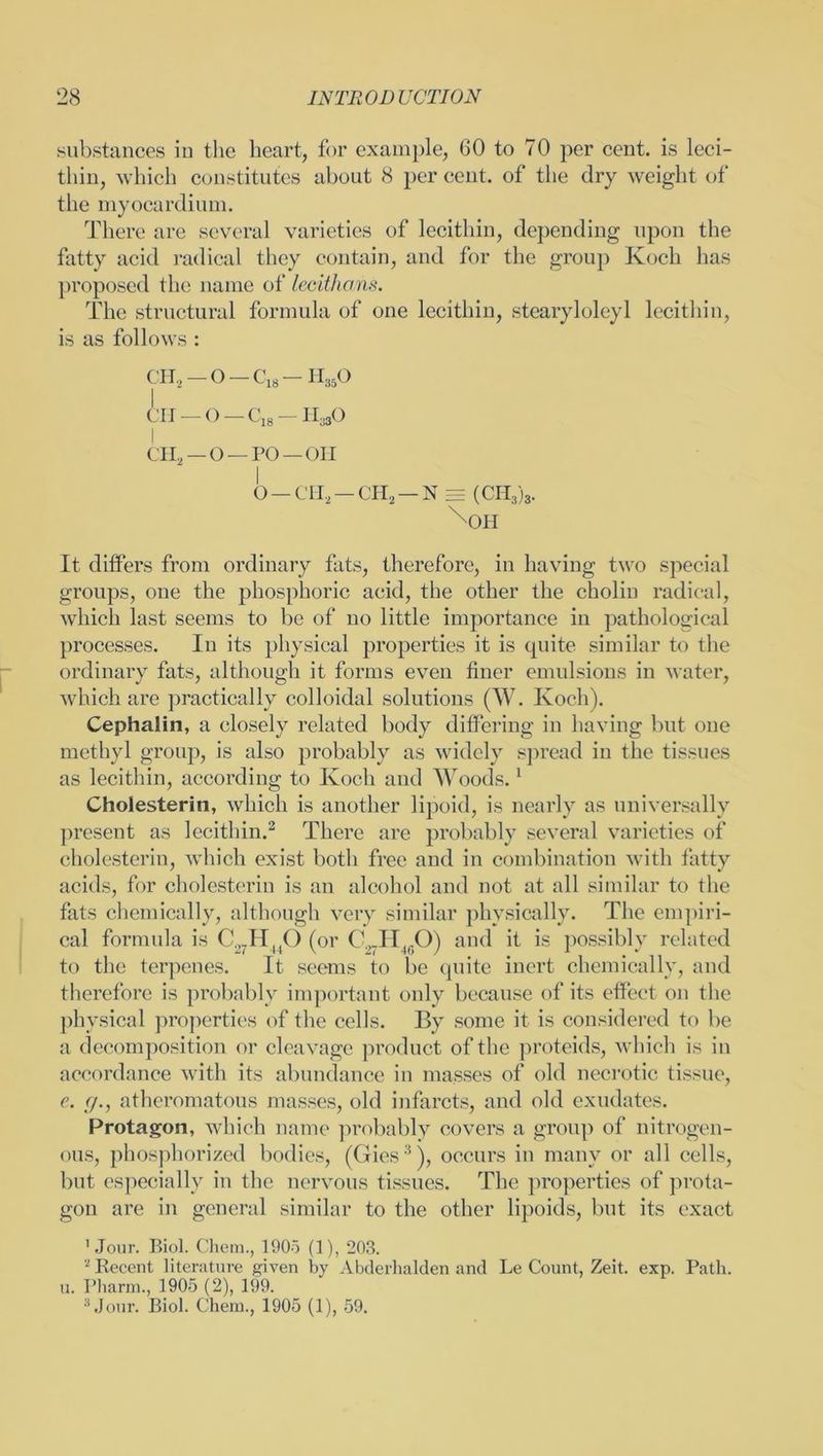 substances in the heart, for example, (10 to 70 per cent, is leci- thin, which constitutes about 8 per cent, of the dry weight of the myocardium. There are several varieties of lecithin, depending upon the fatty acid radical they contain, and for the group Koch has proposed the name of lecithans. The structural formula of one lecithin, stearylolcyl lecithin, is as follows : CH2 — O — C18 — H350 ill _ 0 — 0,8 —HajO I ch2—o—po—oii o - C1I2 - CH2 - N = (CH3)8. ^OH It differs from ordinary fats, therefore, in having two special groups, one the phosphoric acid, the other the cholin radical, which last seems to be of no little importance in pathological processes. In its physical properties it is quite similar to the ordinary fats, although it forms even finer emulsions in water, which are practically colloidal solutions (W. Koch). Cephalin, a closely related body differing in having but one methyl group, is also probably as widely spread in the tissues as lecithin, according to Koch and Woods.1 Cholesterin, which is another lipoid, is nearly as universally present as lecithin.2 There are probably several varieties of cholesterin, which exist both free and in combination with fatty acids, for cholesterin is an alcohol and not at all similar to the fats chemically, although very similar physically. The empiri- cal formula is C.,7H|(0 (or C.,.HmO) and it is possibly related to the terpenes. It seems to be quite inert chemically, and therefore is probably important only because of its effect on the physical properties of the cells. By some it is considered to be a decomposition or cleavage product of the proteids, which is in accordance with its abundance in masses of old necrotic tissue, e. </., atheromatous masses, old infarcts, and old exudates. Protagon, which name probably covers a group of nitrogen- ous, phosphorized bodies, (Gies3), occurs in many or all cells, but especially in the nervous tissues. The properties of prota- gon are in general similar to the other lipoids, but its exact 'Jour. Biol. Chem., 1905 (1), 203. 2 Becent literature given by Abderhalden and Le Count, Zeit. exp. Path, u. Pharm., 1905 (2), 199. 3 Jour. Biol. Chem., 1905 (1), 59.