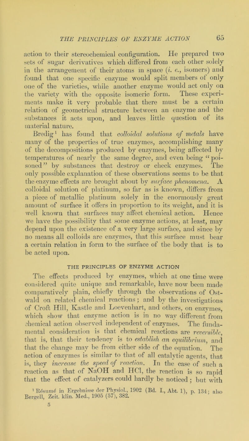 action to their stereochemical configuration. He prepared two sets of sugar derivatives which differed from each other solely in the arrangement of their atoms in space (i. e., isomers) and found that one specific enzyme would split members of only one of the varieties, while another enzyme would act only on the variety with the opposite isomeric form. These experi- ments make it very probable that there must be a certain relation of geometrical structure between an enzyme and the substances it acts upon, and leaves little question of its material nature. Bredig1 has found that colloidal solutions of metals have many of the properties of true enzymes, accomplishing many of the decompositions produced by enzymes, being affected by temperatures of nearly the same degree, and even being “ poi- soned” by substances that destroy or check enzymes. The only possible explanation of these observations seems to be that the enzyme effects are brought about by surface 'phenomena. A colloidal solution of platinum, so far as is known, differs from a piece of metallic platinum solely in the enormously great amount of surface it offers in proportion to its weight, and it is well known that surfaces may affect chemical action. Hence we have the possibility that some enzyme actions, at least, may depend upon the existence of a very large surface, and since by no means all colloids are enzymes, that this surface must bear a certain relation in form to the surface of the body that is to be acted upon. THE PRINCIPLES OF ENZYME ACTION The effects produced by enzymes, which at one time were considered quite unique and remarkable, have now been made comparatively plain, chiefly through the observations of Ost- wald on related chemical reactions; and by the investigations of Croft Hill, Kastle and Loevenhart, and others, on enzymes, which show that enzyme action is in no way different from chemical action observed independent of enzymes. The funda- mental consideration is that chemical reactions are reversible, that is, that their tendency is to establish an equilibrium, and that the change may be from either side of the equation. The action of enzymes is similar to that of all catalytic agents, that is, they increase the speed of reaction. In the case of such a reaction as that of NaOH and HC1, the reaction is so rapid that the effect of catalyzers could hardly be noticed ; but with 1 R£sum£ in Ergebnisse der Physiol., 1902 (Bd. I., Abt. 1), p. 134; also Bergell, Zeit. klin. Med., 1905 (57), 382.