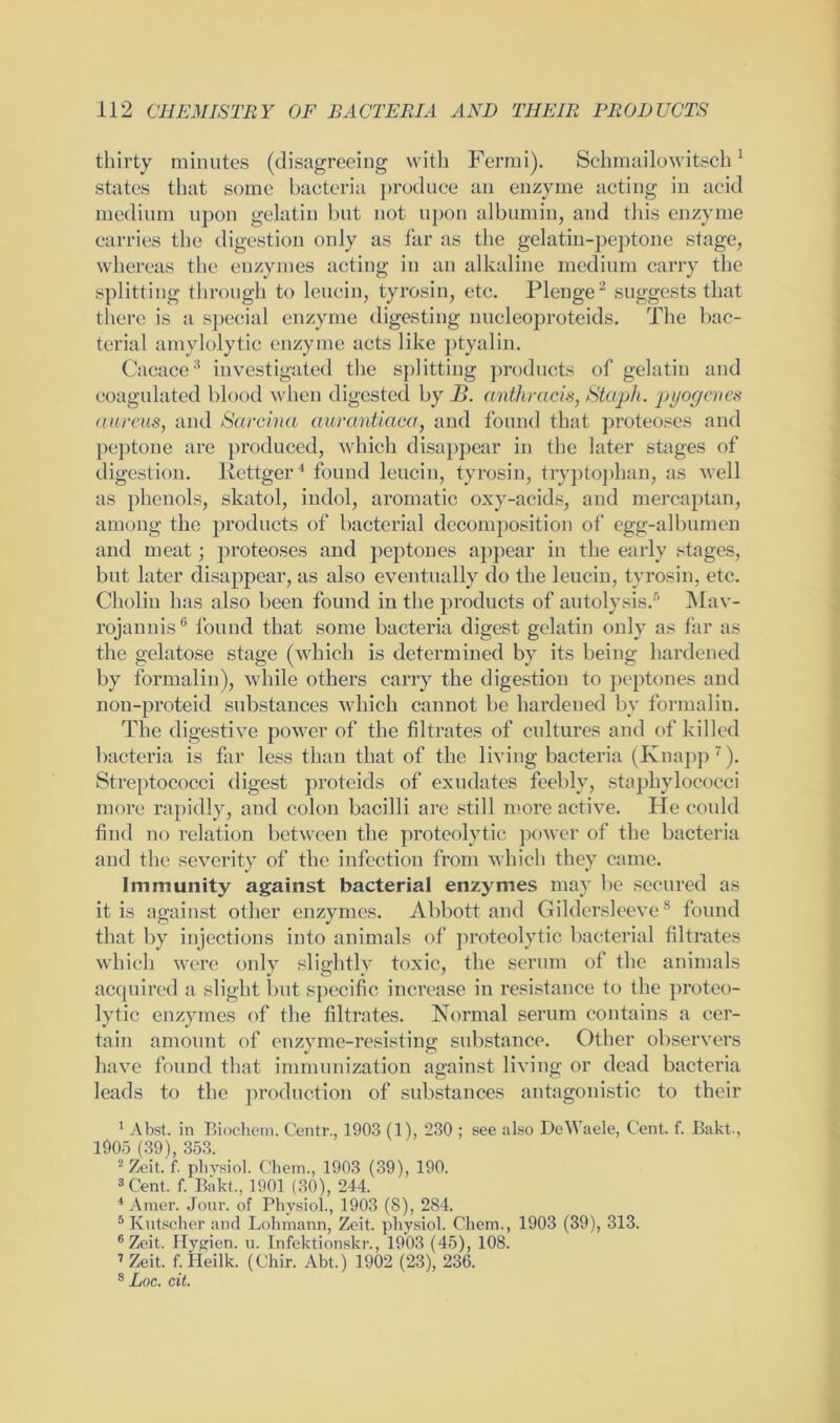 thirty minutes (disagreeing with Fermi). Schmailowitsch1 states that some bacteria produce an enzyme acting iu acid medium upon gelatiu but not upon albumin, and this enzyme carries the digestion only as far as the gelatin-peptone stage, whereas the enzymes acting in an alkaline medium carry the splitting through to leucin, tyrosin, etc. Plenge2 suggests that there is a special enzyme digesting nucleoproteids. The bac- terial amylolytic enzyme acts like ptyalin. Cacace3 investigated the splitting products of gelatin and coagulated blood when digested by B. anthracis, Staph, pyogenes aureus, and Sarcina aurantiaca, and found that proteoses and peptone are produced, which disappear in the later stages of digestion. Iiettger4 found leucin, tyrosin, tryptophan, as well as phenols, skatol, indol, aromatic oxy-acids, and mercaptan, among the products of bacterial decomposition of egg-albumen and meat; proteoses and peptones appear in the early stages, but later disappear, as also eventually do the leucin, tyrosin, etc. Cholin has also been found in the products of autolysis.5 Mav- rojannis6 found that some bacteria digest gelatin only as far as the gelatose stage (which is determined by its being hardened by formalin), while others carry the digestion to peptones and non-proteid substances which cannot be hardened by formalin. The digestive power of the filtrates of cultures and of killed bacteria is far less than that of the living bacteria (Knapp7). Streptococci digest proteids of exudates feebly, staphylococci more rapidly, and colon bacilli are still more active. He could find no relation between the proteolytic power of the bacteria and the severity of the infection from which they came. Immunity against bacterial enzymes may be secured as it is against other enzymes. Abbott and Gildersleeve8 found that by injections into animals of proteolytic bacterial filtrates which were only slightly toxic, the serum of the animals acquired a slight but specific increase in resistance to the proteo- lytic enzymes of the filtrates. Normal serum contains a cer- tain amount of enzyme-resisting substance. Other observers have found that immunization against living or dead bacteria leads to the production of substances antagonistic to their 1 Abst. in Biochem. Centr., 1903 (1), 230 ; see also DeWaele, Cent. f. Bakt., 1905 (39), 353. 2 Zeit. f. physiol. Chem., 1903 (39), 190. 3 Cent. f. Bakt., 1901 (30), 244. 4 Araer. Jour, of Physiol., 1903 (8), 284. 5 Kutscher and Lohmann, Zeit. physiol. Chem., 1903 (39), 313. 6 Zeit. Hygien. u. Infektionskr., 1903 (45), 108. 7 Zeit. f. Heilk. (Chir. Abt.) 1902 (23), 236. 8 Loc. cit.