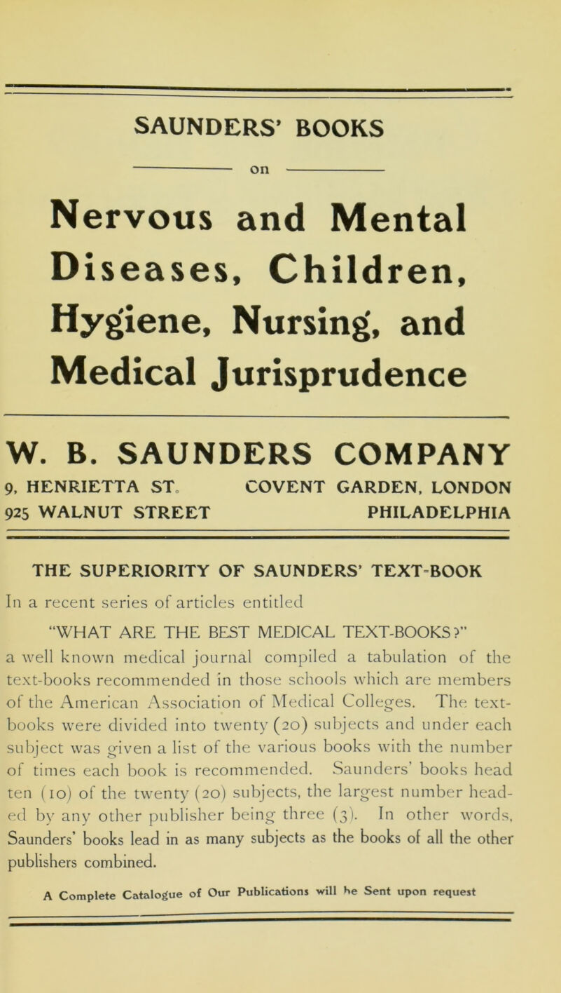 SAUNDERS’ BOOKS on Nervous and Mental Diseases, Children, Hygiene, Nursing, and Medical Jurisprudence W. B. SAUNDERS COMPANY THE SUPERIORITY OF SAUNDERS’ TEXT BOOK In a recent series of articles entitled “WHAT ARE THE BEST MEDICAL TEXT-BOOKS?” a well known medical journal compiled a tabulation of the text-books recommended in those schools which are members of the American Association of Medical Colleges. The text- books were divided into twenty (20) subjects and under each subject was given a list of the various books with the number of times each book is recommended. Saunders’ books head ten (10) of the twenty (20) subjects, the largest number head- ed by any other publisher being three (3). In other words, Saunders’ books lead in as many subjects as the books of all the other publishers combined. A Complete Catalogue of Our Publications will He Sent upon request 9, HENRIETTA ST 925 WALNUT STREET COVENT GARDEN, LONDON PHILADELPHIA