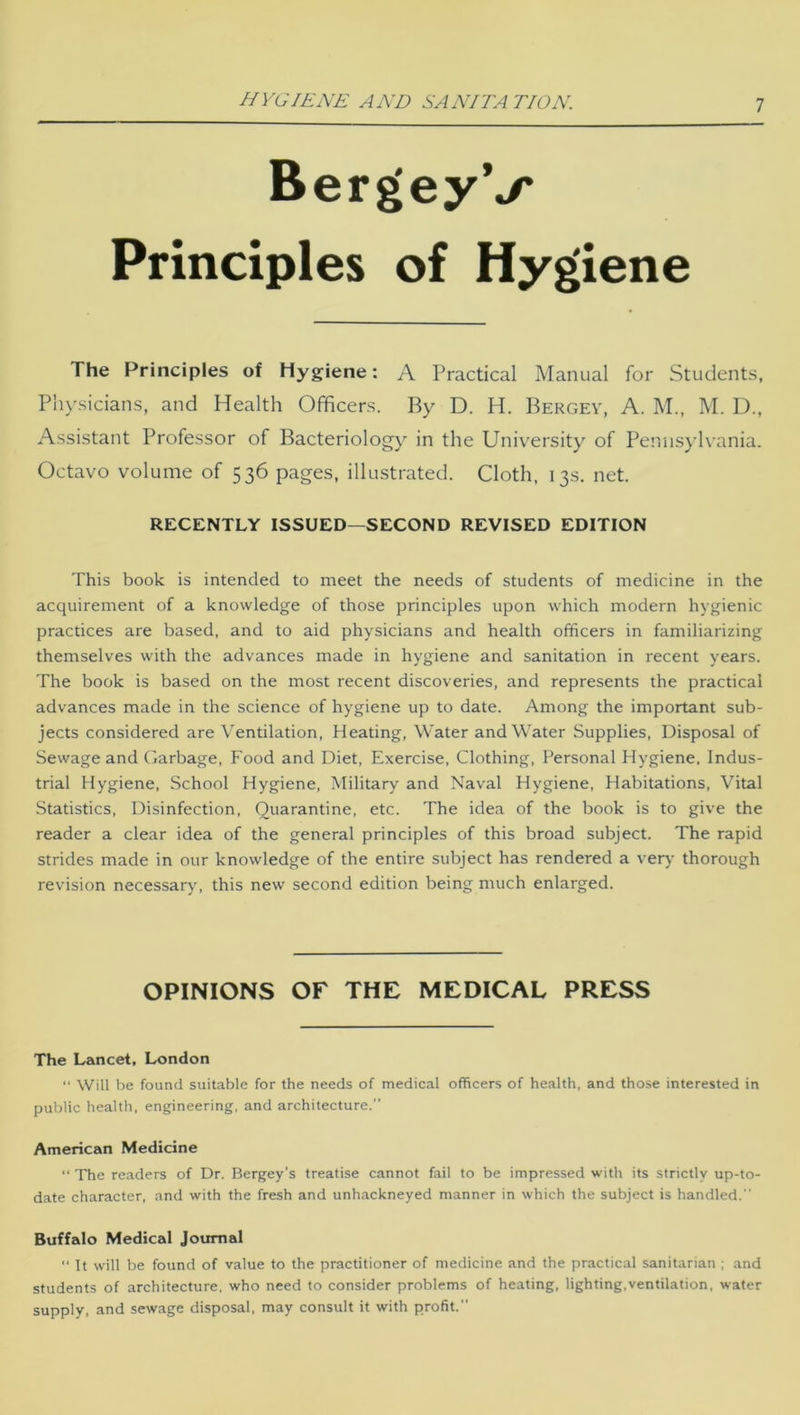 HYGIENE AND SANITA TION. BergeyV Principles of Hygiene The Principles of Hygiene: A Practical Manual for Students, Physicians, and Health Officers. By D. H. Bergev, A. M., M. D., Assistant Professor of Bacteriology in the University of Pennsylvania. Octavo volume of 536 pages, illustrated. Cloth, 13s. net. RECENTLY ISSUED—SECOND REVISED EDITION This book is intended to meet the needs of students of medicine in the acquirement of a knowledge of those principles upon which modern hygienic practices are based, and to aid physicians and health officers in familiarizing themselves with the advances made in hygiene and sanitation in recent years. The book is based on the most recent discoveries, and represents the practical advances made in the science of hygiene up to date. Among the important sub- jects considered are Ventilation, Heating, Water and Water Supplies, Disposal of Sewage and Garbage, Food and Diet, Exercise, Clothing, Personal Hygiene, Indus- trial Hygiene, School Hygiene, Military and Naval Hygiene, Habitations, Vital Statistics, Disinfection, Quarantine, etc. The idea of the book is to give the reader a clear idea of the general principles of this broad subject. The rapid strides made in our knowledge of the entire subject has rendered a very thorough revision necessary, this new second edition being much enlarged. OPINIONS OF THE MEDICAL PRESS The Lancet, London “ Will be found suitable for the needs of medical officers of health, and those interested in public health, engineering, and architecture.” American Medicine “ The readers of Dr. Bergey’s treatise cannot fail to be impressed with its strictly up-to- date character, and with the fresh and unhackneyed manner in which the subject is handled.” Buffalo Medical Journal “ It will be found of value to the practitioner of medicine and the practical sanitarian ; and students of architecture, who need to consider problems of heating, lighting,ventilation, water supply, and sewage disposal, may consult it with profit.