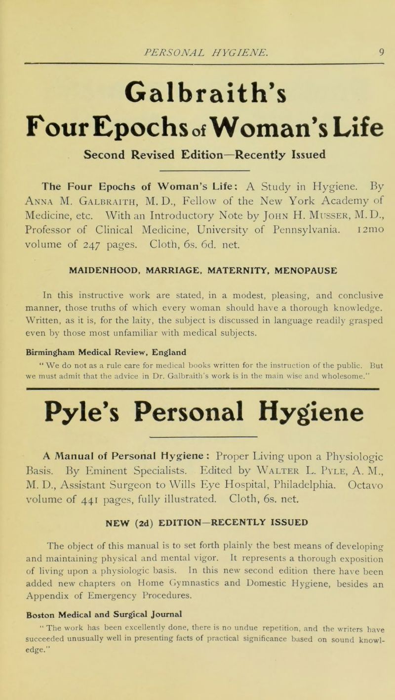 Galbraith’s Four Epochs of WOman’s Life Second Revised Edition—Recently Issued The Four Epochs of Woman’s Life: A Study in Hygiene. By Anna M. Galbraith, M. D., Fellow of the New York Academy of Medicine, etc. With an Introductory Note by John H. Musser, M.D., Professor of Clinical Medicine, University of Pennsylvania. i2mo volume of 247 pages. Cloth, 6s. 6d. net. MAIDENHOOD, MARRIAGE. MATERNITY, MENOPAUSE In this instructive work are stated, in a modest, pleasing, and conclusive manner, those truths of which every woman should have a thorough knowledge. Written, as it is, for the laity, the subject is discussed in language readily grasped even by those most unfamiliar with medical subjects. Birmingham Medical Review, England “ We do not as a rule care for medical books written for the instruction of the public. But we must admit that the advice in Dr. Galbraith's work is in the main wise and wholesome. Pyle’s Personal Hygiene A Manual of Personal Hygiene : Proper Living upon a Physiologic Basis. By Flminent Specialists. Edited by Walter L. Pale, A. M., M. D., Assistant Surgeon to Wills Plye Hospital, Philadelphia. Octavo volume of 441 pages, fully illustrated. Cloth, 6s. net. NEW (2d) EDITION—RECENTLY ISSUED The object of this manual is to set forth plainly the best means of developing and maintaining physical and mental vigor. It represents a thorough exposition of living upon a physiologic basis. In this new second edition there have been added new chapters on Home Gymnastics and Domestic Hygiene, besides an Appendix of Emergency Procedures. Boston Medical and Surgical Journal “ The work has been excellently done, there is no undue repetition, and the writers have succeeded unusually well in presenting facts of practical significance based on sound knowl- edge.