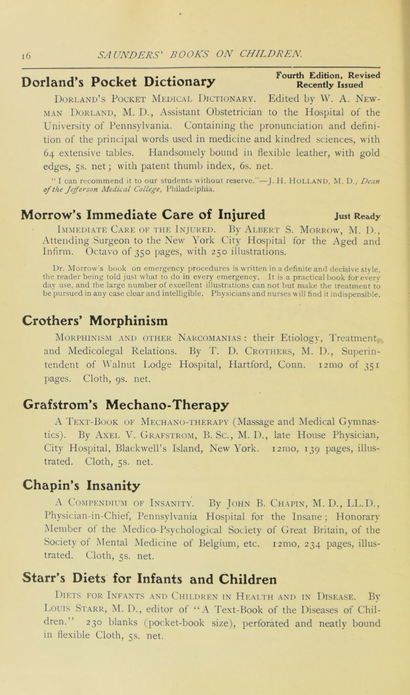 _ . . . r\« <• Fourth Edition, Revised Dorland s Pocket Dictionary Recently issued Borland’s Pocket Medical Dictionary. Edited by W. A. New- man Borland, M. B., Assistant Obstetrician to the Hospital of the University of Pennsylvania. Containing the pronunciation and defini- tion of the principal words used in medicine and kindred sciences, with 64 extensive tables. Handsomely bound in flexible leather, with gold edges, 5s. net; with patent thumb index, 6s. net. “ I can recommend it to our students without reserve.”—J. H. Holland, M. D., Dean of the Jefferson Medical College, Philadelphia. Morrow’s Immediate Care of Injured Just Ready Immediate Care of the Injured. By Albert S. Morrow, M. I)., Attending Surgeon to the New York City Hospital for the Aged and Infirm. Octavo of 350 pages, with 250 illustrations. Dr. Morrow’s book on emergency procedures is written in a definite and decisive style, the reader being told just what to do in every emergency. It is a practical book for every day use, and the large number of excellent illustrations can not but make the treatment to be pursued in any case clear and intelligible. Physicians and nurses will find it indispensible. Crothers* Morphinism Morphinism and other Narcomanias : their Etiologv, Treatment o j 7 y and Medicolegal Relations. By T. D. Crothers, M. D., Superin- tendent of Walnut Lodge Hospital, Hartford, Conn. 121110 of 351 pages. Cloth, 9s. net. Grafstrom’s Mechano-Therapy A Text-Book of Mechano-therapy (Massage and Medical Gymnas- tics). By Axel V. Grafstrom, B. Sc., M. D., late House Physician, City Hospital, Blackwell’s Island, New York. 121110, 139 pages, illus- trated. Cloth, 5s. net. Chapin’s Insanity A Compendium of Insanity. By John B. Chapin, M. D., LL.D., Physician-in-Chief, Pennsylvania Hospital for the Insane; Honorary Member ol the Medico-Psychological Society of Great Britain, of the Society of Mental Medicine of Belgium, etc. 121110, 234 pages, illus- trated. Cloth, 5s. net. Starr’s Diets for Infants and Children Diets for Infants and Children in Health and in Disease. By Louis Starr, M. D., editor of “A Text-Book of the Diseases of Chil- dren.” 230 blanks (pocket-book size), perforated and neatly bound in flexible Cloth, 5s. net.