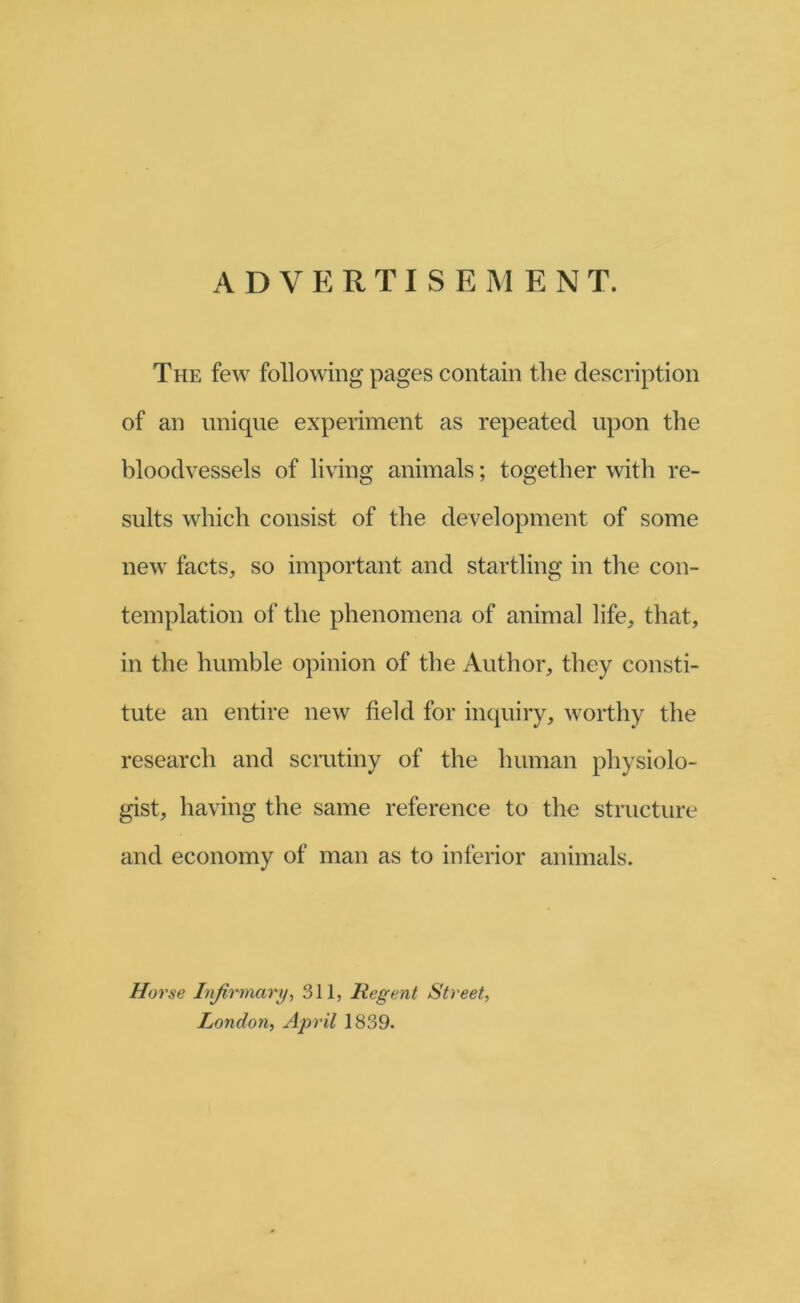 The few following pages contain the description of an unique experiment as repeated upon the bloodvessels of living animals; together with re- sults which consist of the development of some new facts, so important and startling in the con- templation of the phenomena of animal life, that, in the humble opinion of the Author, they consti- tute an entire new field for inquiry, worthy the research and scrutiny of the human physiolo- gist, having the same reference to the structure and economy of man as to inferior animals. Hoi 'se Infirmary., 311, Regent Street, London, April 1839.