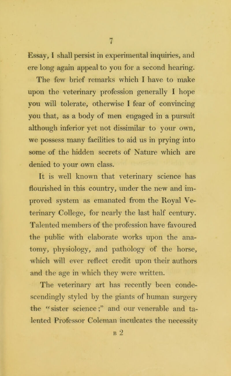 Essay, I shall persist in experimental inquiries, and ere long again appeal to you for a second hearing. The few brief remarks which I have to make upon the veterinary profession generally I hope you will tolerate, otherwise I fear of convincing you that, as a body of men engaged in a pursuit although inferior yet not dissimilar to your own, we possess many facilities to aid us in prying into some of the hidden secrets of Nature which are denied to your own class. It is well known that veterinary science has flourished in this country, under the new and im- proved system as emanated from the Royal Ve- terinar}’' College, for nearly the last half century. Talented members of the profession have favoured the public with elaborate works upon the ana- tomy, physiology, and pathology of the horse, which will ever reflect credit upon their authors and the age in which they were written. The veterinary art has recently been conde- scendingly styled by the giants of human surgery the sister scienceand our venerable and ta- lented Professor Coleman inculcates the necessity B 2