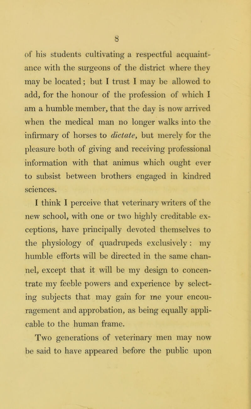 of his students cultivating a respectful acquaint- ance with the surgeons of the district where they may be located; but I trust I may be allowed to add, for the honour of the profession of which I am a humble member, that the day is now arrived when the medical man no longer walks into the infirmary of horses to dictate^ but merely for the pleasure both of giving and receiving professional information with that animus which ought ever to subsist between brothers engaged in kindred sciences. I think I perceive that veterinary writers of the new school, with one or two highly creditable ex- ceptions, have principally devoted themselves to the physiology of quadrupeds exclusively : my humble efforts will be directed in the same chan- nel, except that it will be my design to concen- trate my feeble powers and experience by select- ing subjects that may gain for me your encou- ragement and approbation, as being equally appli- cable to the human frame. Two generations of veterinary men may now be said to have appeared before the public upon