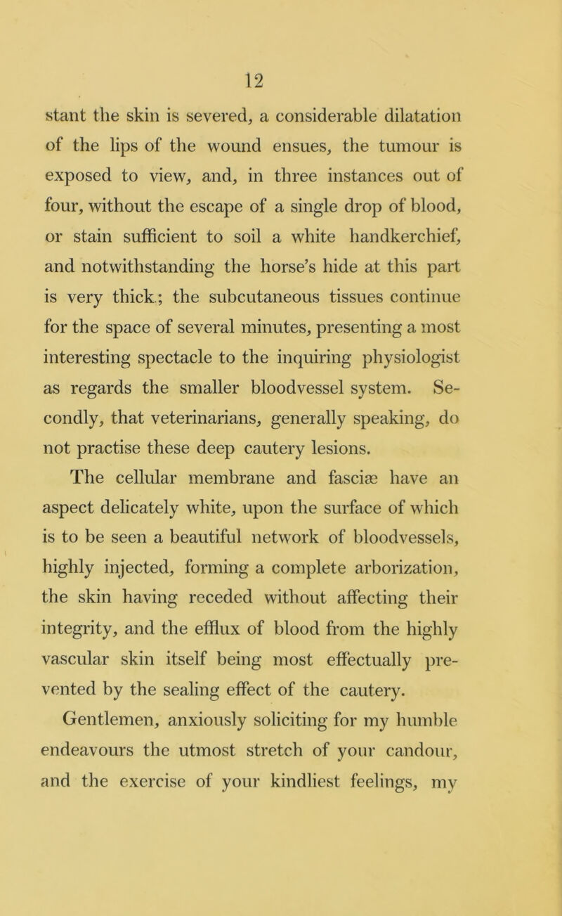 slant the skin is severed, a considerable dilatation of the lips of the wound ensues, the tumour is exposed to view, and, in three instances out of four, without the escape of a single drop of blood, or stain sufficient to soil a white handkerchief, and notwithstanding the horse’s hide at this part is very thick.; the subcutaneous tissues continue for the space of several minutes, presenting a most interesting spectacle to the inquiring physiologist as regards the smaller bloodvessel system. Se- condly, that veterinarians, generally speaking, do not practise these deep cautery lesions. The cellular membrane and fasciae have an aspect delicately white, upon the surface of which is to be seen a beautiful network of bloodvessels, highly injected, forming a complete arborization, the skin having receded without affecting their integrity, and the efflux of blood from the highly vascular skin itself being most effectually pre- vented by the sealing effect of the cautery. Gentlemen, anxiously soliciting for my humble endeavours the utmost stretch of your candour, and the exercise of your kindliest feelings, my