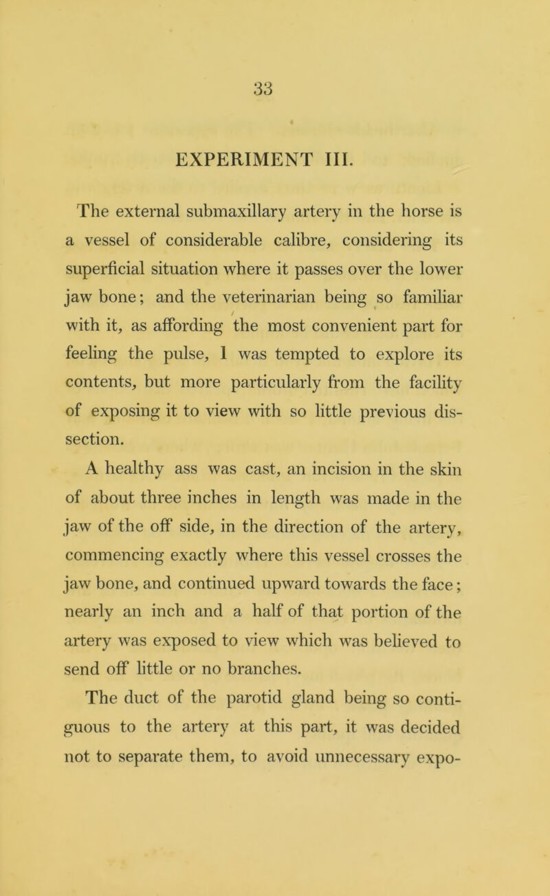 EXPERIMENT III. The external submaxillary artery in the horse is a vessel of considerable calibre, considering its superficial situation where it passes over the lower jaw bone; and the veterinarian being so familiar with it, as affording the most convenient part for feeling the pulse, I was tempted to explore its contents, but more particularly from the facility of exposing it to view with so little previous dis- section. A healthy ass was cast, an incision in the skin of about three inches in length was made in the jaw of the off side, in the direction of the artery, commencing exactly where this vessel crosses the jaw bone, and continued upward towards the face; nearly an inch and a half of that portion of the artery was exposed to view which was believed to send off little or no branches. The duct of the parotid gland being so conti- guous to the artery at this part, it was decided not to separate them, to avoid unnecessary expo-
