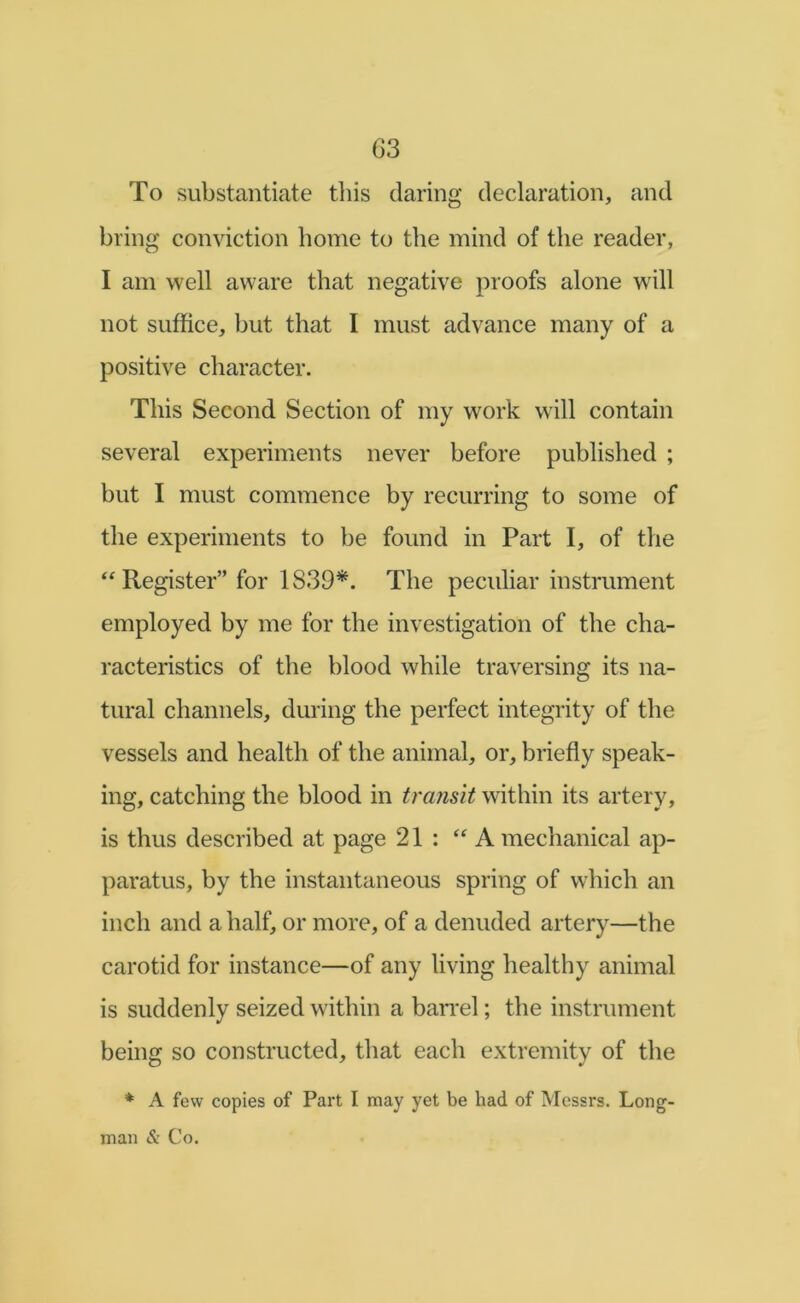 To substantiate this daring declaration, and bring conviction home to the mind of the reader, I am well aware that negative proofs alone will not suffice, but that I must advance many of a positive character. This Second Section of my work will contain several experiments never before published ; but I must commence by recurring to some of the experiments to be found in Part I, of the ‘Register” for 1839*. The peculiar instrument employed by me for the investigation of the cha- racteristics of the blood while traversing its na- tural channels, during the perfect integrity of the vessels and health of the animal, or, briefly speak- ing, catching the blood in transit within its artery, is thus described at page 21 : “A mechanical ap- paratus, by the instantaneous spring of which an inch and a half, or more, of a denuded artery—the carotid for instance—of any living healthy animal is suddenly seized within a barrel; the instrument being so constructed, that each extremity of the * A few copies of Part I may yet be had of Messrs. Long- man & Co.