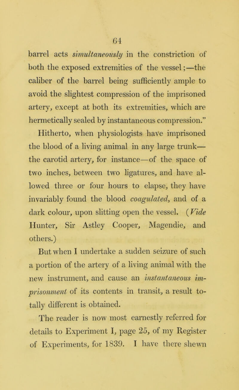 G4 barrel acts simultaneomly in the constriction of both the exposed extremities of the vessel;—the caliber of the barrel being sufficiently ample to avoid the slightest compression of the imprisoned artery, except at both its extremities, which are hermetically sealed by instantaneous compression.” Hitherto, when physiologists have imprisoned the blood of a living animal in any large trunk— the carotid artery, for instance—of the space of tw^o inches, between two ligatures, and have al- lowed three or four hours to elapse, they have invariably found the blood coagulated^ and of a dark colour, upon slitting open the vessel. ( Vide Hunter, Sh Astley Cooper, Magendie, and others.) But when I undertake a sudden seizure of such a portion of the artery of a living animal with the new instrument, and cause an instantaneous im- prisonment of its contents in transit, a result to- tally different is obtained. The reader is now most earnestly referred for details to Experiment I, page 25, of my Register of Experiments, for 1839. I have there shewn