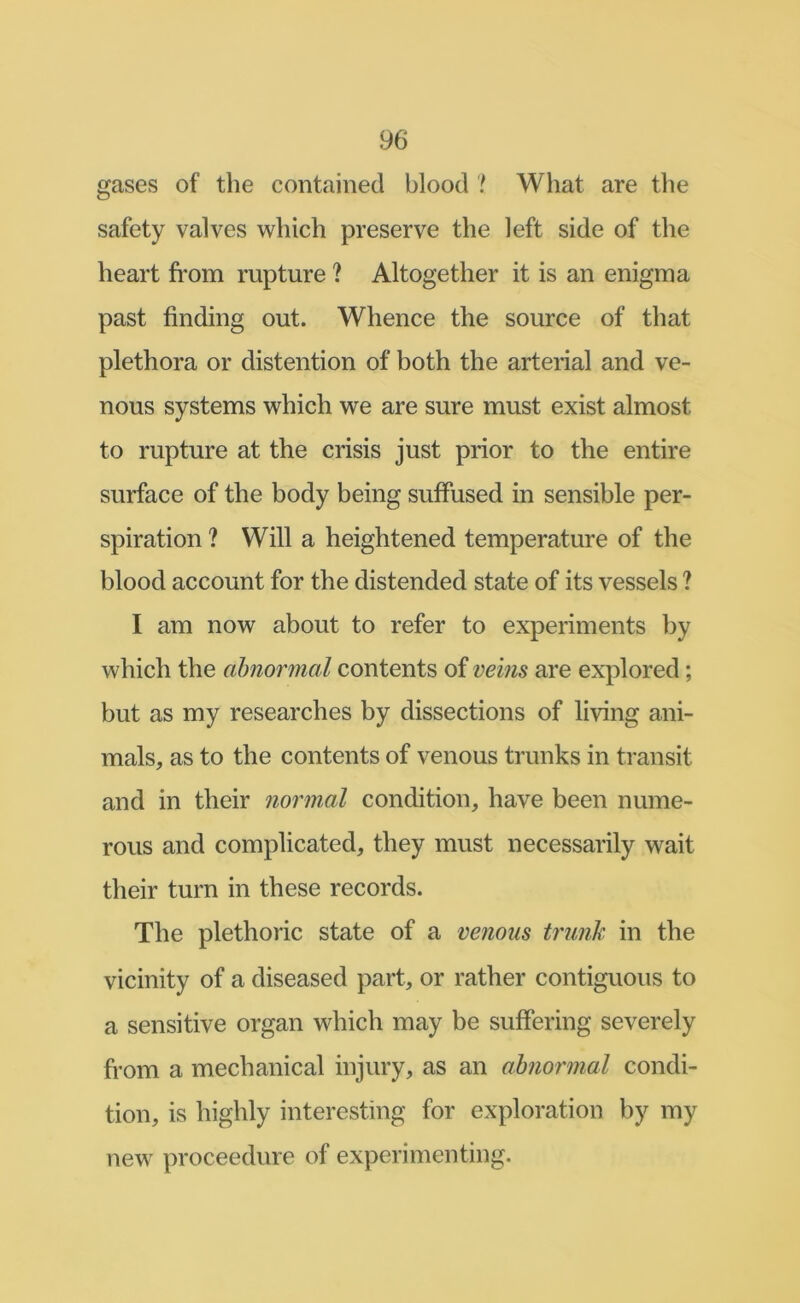 gases of the contained blood ? What are the safety valves which preserve the left side of the heart fi*om rupture ? Altogether it is an enigma past finding out. Whence the source of that plethora or distention of both the arterial and ve- nous systems which we are sure must exist almost to rupture at the crisis just prior to the entire surface of the body being suffused in sensible per- spiration ? Will a heightened temperature of the blood account for the distended state of its vessels ? I am now about to refer to experiments by which the abnormal contents of veins are explored; but as my researches by dissections of living ani- mals, as to the contents of venous trunks in transit and in their normal condition, have been nume- rous and complicated, they must necessarily wait their turn in these records. The plethoric state of a venous trunk in the vicinity of a diseased part, or rather contiguous to a sensitive organ which may be suffering severely from a mechanical injury, as an abnormal condi- tion, is highly interesting for exploration by my new proceedure of experimenting.