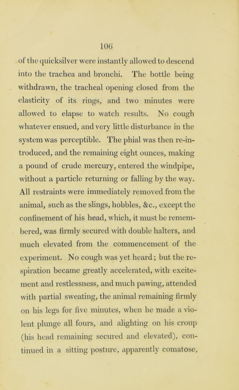 of the (luicksilver were instantly allowed to descend into the trachea and bronchi. The bottle being withdrawn, the tracheal opening closed from the elasticity of its rings, and two minutes were allowed to elapse to watch results. No cough whatever ensued, and very little disturbance in the system was perceptible. The phial was then re-in- troduced, and the remaining eight ounces, making a pound of crude mercury, entered the windpipe, without a particle returning or falling by the way. All restraints were immediately removed from the animal, such as the slings, hobbles, &c., except the confinement of his head, which, it must be remem- bered, was firmly secured with double halters, and much elevated from the commencement of the experiment. No cough was yet heard; but the re- spiration became greatly accelerated, with excite- ment and restlessness, and much pawing, attended with partial sweating, the animal remaining firmly on his legs for five minutes, when he made a vio- lent plunge all fours, and alighting on his croup (his head remaining secured and elevated), con- tinued in a sitting posture, apparently comatose.