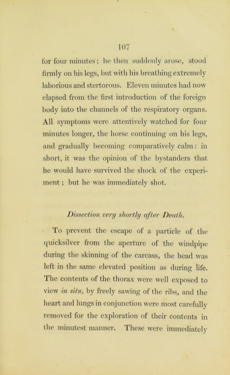 for four minutes; he tlieu suddenly arose, stood firmly on his legs, but with his breathing extremely laborious and stertorous. Eleven minutes had now elapsed from the first introduction of the foreign body into the channels of the respiratory organs. All symptoms were attentively watched for four minutes longer, the horse continuing on his legs, and gradually becoming comparatively calm: in short, it was the opinion of the bystanders that he would have survived the shock of the experi- ment ; but he was immediately shot. Dissection very shortly after Death. To prevent the escape of a particle of the (juicksilver from the aperture of the windpipe during the skinning of the carcass, the head was left in the same elevated position as during life. The contents of the thorax were well exposed to view in situ, by freely sawing of the ril)s, and the heart and lungs in conjunction were most carefully removed for the exploration of their contents in the minutest manner. These were immediately