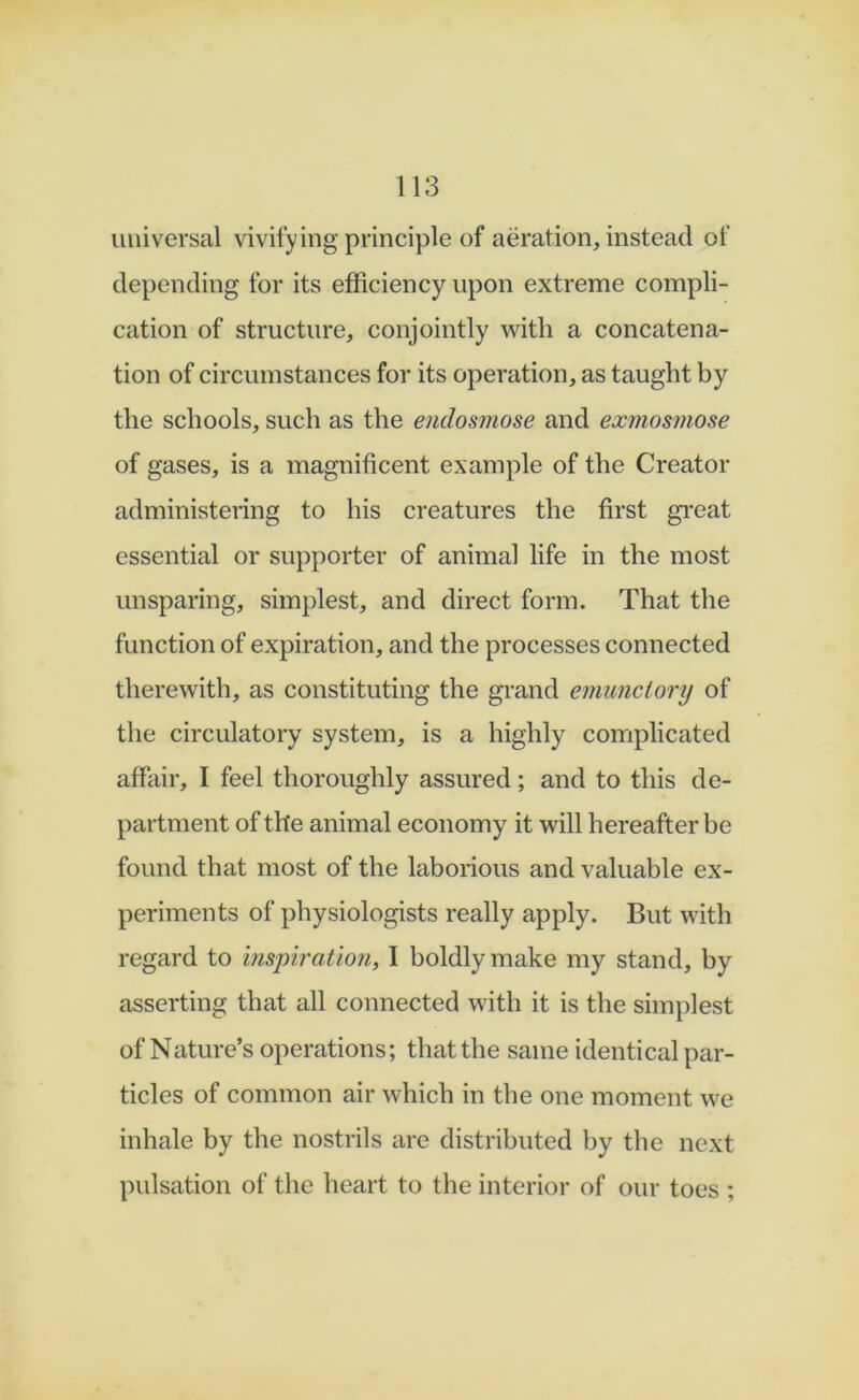 universal vivifying principle of aeration, instead of depending for its efficiency upon extreme compli- cation of structure, conjointly with a concatena- tion of circumstances for its operation, as taught by the schools, such as the endosmose and exmosmose of gases, is a magnificent example of the Creator administering to his creatures the first gi*eat essential or supporter of animal life in the most unsparing, simplest, and direct form. That the function of expiration, and the processes connected therewith, as constituting the grand emunciory of the circulatory system, is a highly complicated affair, I feel thoroughly assured; and to this de- partment of the animal economy it will hereafter be found that most of the laborious and valuable ex- periments of physiologists really apply. But with regard to inspiration, I boldly make my stand, by asserting that all connected with it is the simplest of Nature’s operations; that the same identical par- ticles of common air which in the one moment we inhale by the nostrils are distributed by the next pulsation of the heart to the interior of our toes ;