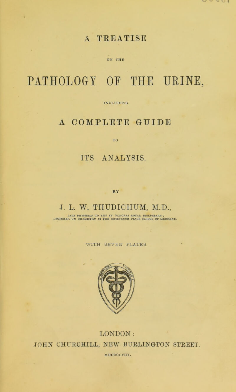 ON THK PATHOLOGY OP THE URINE INCLUDING A COMPLETE GUIDE ITS ANALYSIS. BY J. L. W. THUDICHUM, M.D., LATE PHYSICIAN TO THE ST. PANCRAS ROYAL DISEPNSARY ; LECTURER ON CHEMISTRY AT THE OROSVENOR PLACE SCHOOL OF MEDICINE. WITH SEVEN PLATES LONDON: JOHN CHURCHILL, NEW BURLINGTON STREET. MDCCCLVIII.