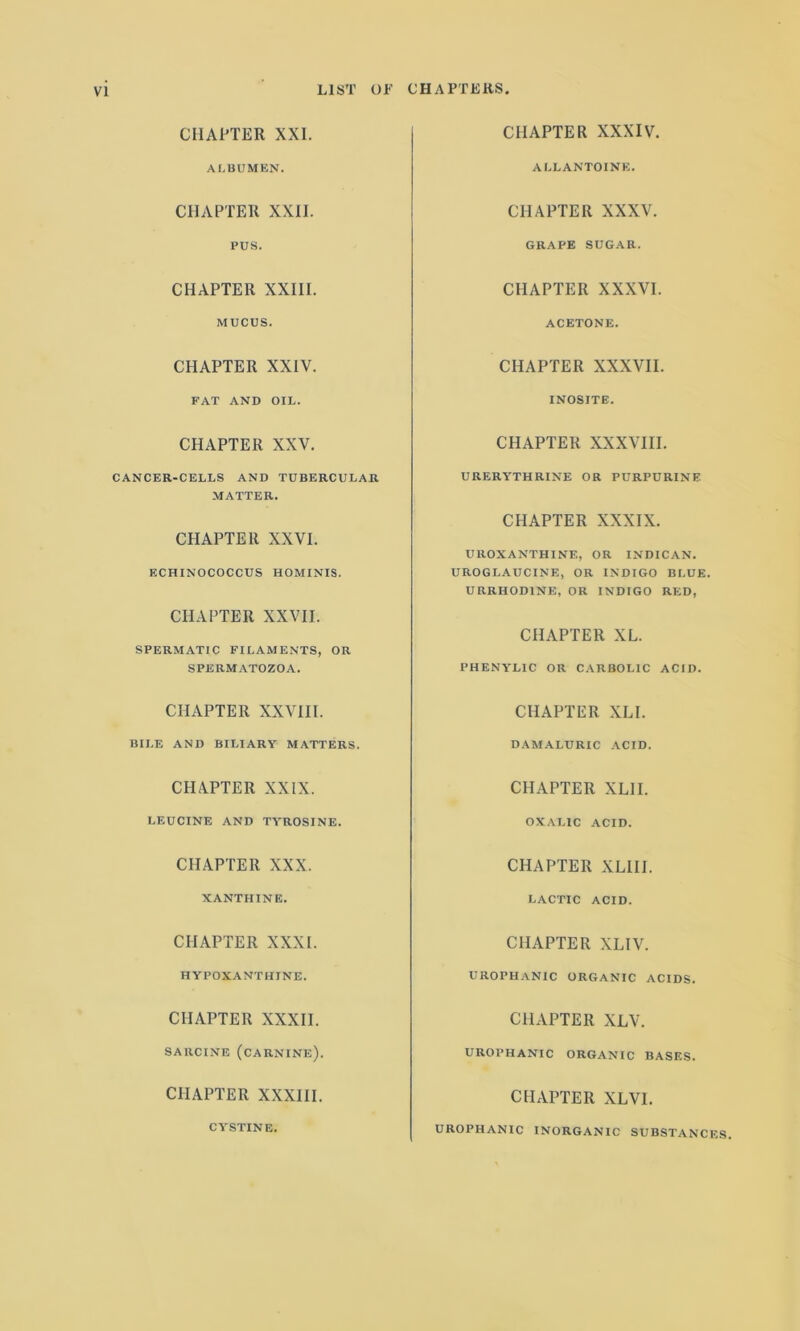 CHAPTER XXI. CHAPTER XXXIV. ALBUMEN. ALL ANTOINE. CHAPTER XXII. CHAPTER XXXV. PUS. GRAPE SUGAR. CHAPTER XXIII. CHAPTER XXXVI. MUCUS. ACETONE. CHAPTER XXIV. CHAPTER XXXVII. FAT AND OIL. INOSITE. CHAPTER XXV. CHAPTER XXXVIII. CANCER-CELLS AND TUBERCULAR MATTER. URERYTHRINE OR PURPURINE CHAPTER XXVI. CHAPTER XXXIX. ECHINOCOCCUS HOMINIS. CHAPTER XXVII. UROXANTHINE, OR INDICAN. UROGLAUCINE, OR INDIGO BLUE. URRHOD1NE, OR INDIGO RED, SPERMATIC FILAMENTS, OR CHAPTER XL. SPERMATOZOA. PHENYLIC OR CARBOLIC ACID. CHAPTER XXVIII. CHAPTER XLI. BILE AND BILIARY MATTERS. DAMALURIC ACID. CHAPTER XXIX. CHAPTER XLII. LEUCINE AND TYROSINE. OXALIC ACID. CHAPTER XXX. CHAPTER XLIII. XANTHINE. LACTIC ACID. CHAPTER XXXI. CHAPTER XLIV. HYPOXANTHINE. UROPHANIC ORGANIC ACIDS. CHAPTER XXXII. CHAPTER XLV. SARCINE (CARNINE). UROPHANIC ORGANIC BASES. CHAPTER XXXIII. CHAPTER XLVI. CYSTINE. UROPHANIC INORGANIC SUBSTANCES