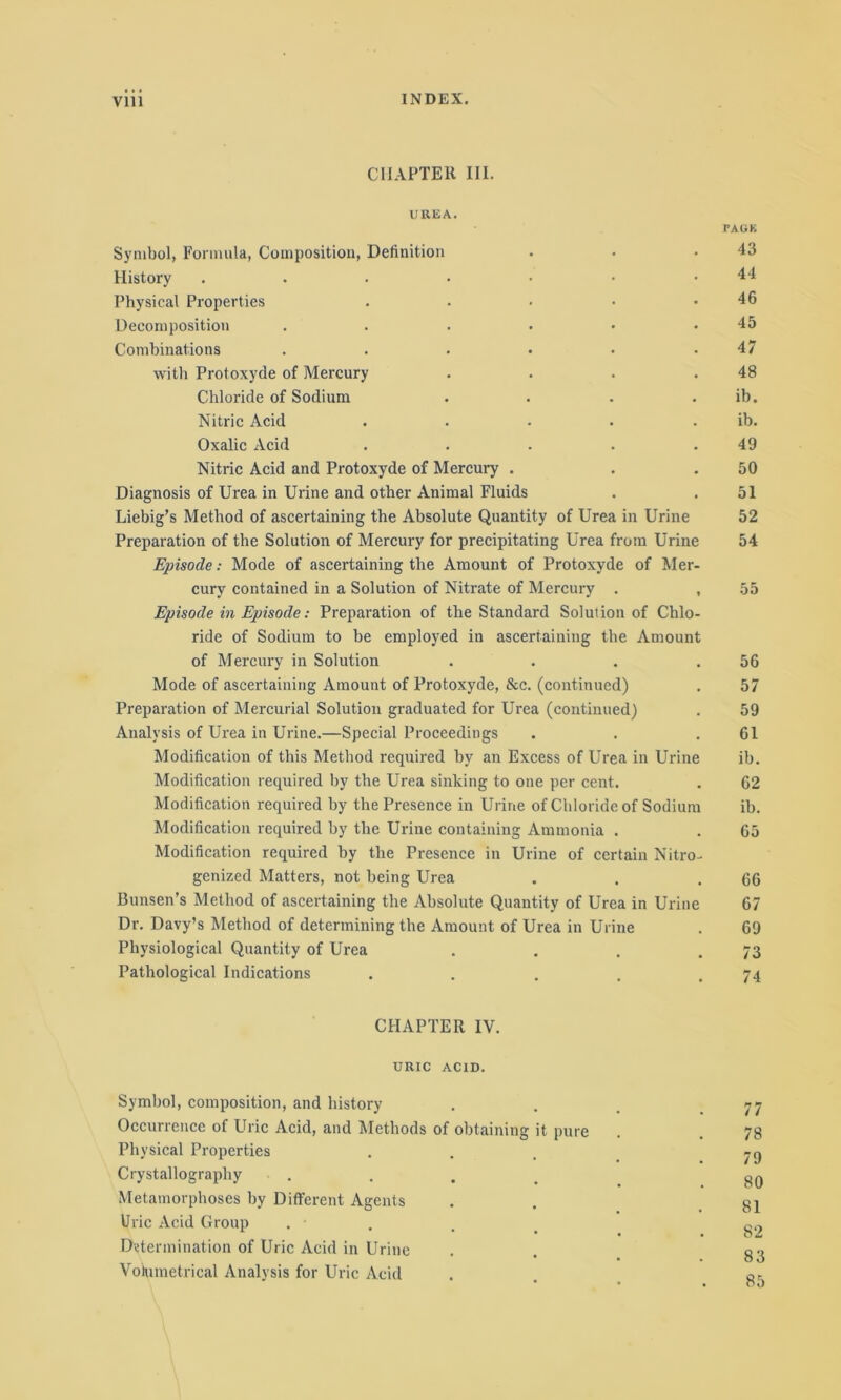 INDEX. CHAPTER III. UREA. rAGK Symbol, Formula, Composition, Definition . . .43 History . . . • • • .44 Physical Properties . . • • .46 Decomposition . . . . • .45 Combinations . . . • • .47 with Protoxyde of Mercury . . . .48 Chloride of Sodium . . . . ib. Nitric Acid . . . . ib. Oxalic Acid . . . . .49 Nitric Acid and Protoxyde of Mercury . . .50 Diagnosis of Urea in Urine and other Animal Fluids . . 51 Liebig’s Method of ascertaining the Absolute Quantity of Urea in Urine 52 Preparation of the Solution of Mercury for precipitating Urea from Urine 54 Episode: Mode of ascertaining the Amount of Protoxyde of Mer- cury contained in a Solution of Nitrate of Mercury . , 55 Episode in Episode: Preparation of the Standard Solution of Chlo- ride of Sodium to be employed in ascertaining the Amount of Mercury in Solution . . . .56 Mode of ascertaining Amount of Protoxyde, &c. (continued) . 57 Preparation of Mercurial Solution graduated for Urea (continued) . 59 Analysis of Urea in Urine.—Special Proceedings . . .61 Modification of this Method required by an Excess of Urea in Urine ib. Modification required by the Urea sinking to one per cent. . 62 Modification required by the Presence in Urine of Chloride of Sodium ib. Modification required by the Urine containing Ammonia . . 65 Modification required by the Presence in Urine of certain Nitro- genized Matters, not being Urea . . .66 Bunsen’s Method of ascertaining the Absolute Quantity of Urea in Urine 67 Dr. Davy’s Method of determining the Amount of Urea in Urine . 69 Physiological Quantity of Urea . . . .73 Pathological Indications . . . . .74 CHAPTER IV. URIC ACID. Symbol, composition, and history . . . .77 Occurrence of Uric Acid, and Methods of obtaining it pure . . 78 Physical Properties . -g Crystallography . gg Metamorphoses by Different Agents . . 81 Uric Acid Group . • g~ Determination of Uric Acid in Urine . . g-j Votumetrical Analysis for Uric Acid . . 8,