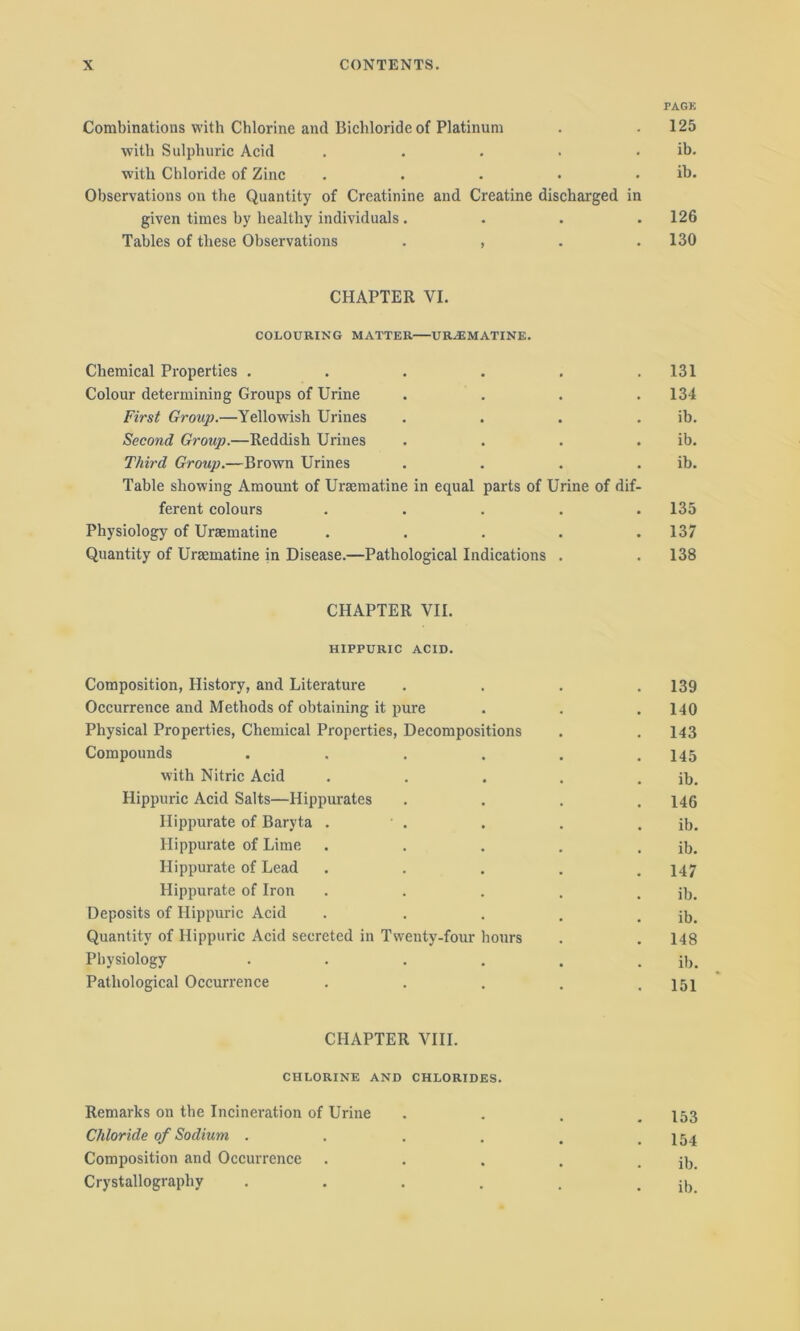 PAGE Combinations with Chlorine and Bichloride of Platinum . .125 with Sulphuric Acid . . . . , ib. with Chloride of Zinc . . • • . ib. Observations on the Quantity of Creatinine and Creatine discharged in given times by healthy individuals.... 126 Tables of these Observations . , . .130 CHAPTER VI. COLOURING MATTER UR.EMATINE. Chemical Properties . . . . . .131 Colour determining Groups of Urine .... 134 First Group.—Yellowish Urines . . . . ib. Second Group.—Reddish Urines . . . . ib. Third Group.—Brown Urines . . . . ib. Table showing Amount of Uraematine in equal parts of Urine of dif- ferent colours ..... 135 Physiology of Uraematine ..... 137 Quantity of Uraematine in Disease.—Pathological Indications . . 138 CHAPTER VII. HIPPURIC ACID. Composition, History, and Literature .... 139 Occurrence and Methods of obtaining it pure . . . 140 Physical Properties, Chemical Properties, Decompositions . . 143 Compounds . . . . . .145 with Nitric Acid . . . . . ib. Hippuric Acid Salts—Hippurates .... 146 Hippurate of Baryta . ' . . . . ib. Hippurate of Lime . . . . . ib. Hippurate of Lead ..... 147 Hippurate of Iron . . . . . ib. Deposits of Hippuric Acid . . . . . ib. Quantity of Hippuric Acid secreted in Twenty-four hours . .148 Physiology •••... ib. Pathological Occurrence ..... 151 CHAPTER VIII. CHLORINE AND CHLORIDES. Remarks on the Incineration of Urine .... 153 Chloride of Sodium . . . . . .154 Composition and Occurrence . . . . . ib. Crystallography . . . . . . ib.