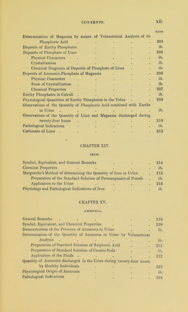 PAGB Determination of Magnesia by means of Volumetrical Analysis of its Phosphoric Acid ..... 203 Deposits of Earthy Phosphates . . . . ib. Deposits of Phosphate of Lime .... 205 Physical Characters . . . . . ib. Crystallization . . . . . ib. Chemical Diagnosis of Deposits of Phosphate of Lime . . ib. Deposits of Ammonio-Phosphate of Magnesia . . • 206 Physical Characters . . . . . ib. Form of Crystallization . . . . . ib. Chemical Properties ..... 207 Earthy Phosphates in Calculi . . . . . ib. Physiological Quantities of Earthy Phosphates in the Urine . . 209 Observations of the Quantity of Phosphoric Acid combined with Earths in Urine . . . . . . ib. Observations of the Quantity of Lime and Magnesia discharged during twenty-four hours . . . . .210 Pathological Indications . . . . . ib. Carbonate of Lime ...... 213 ft CHAPTER XIV. IRON. Symbol, Equivalent, and General Remarks . . . 214 Chemical Properties . . . . . ib. Marguerite’s Method of determining the Quantity of Iron in Urine . 215 Preparation of the Standard Solution of Permanganate of Potash . ib. Application to the Urine . . . .216 Physiology and Pathological Indications of Iron . . ib. CHAPTER XV. AMMONIA. General Remarks . . . . . .218 Symbol, Equivalent, and Chemical Properties . . . 220 Demonstration of the Presence of Ammonia in Urine . . ib. Determination of the Quantity of Ammonia in Urine by Volumetrical Analysis . . . . . . ib. Preparation of Standard Solution of Sulphuric Acid . . 221 Preparation of Standard Solution of Caustic Soda . . ib. Application of the Fluids ..... 222 Quantity of Ammonia discharged in the Urine during twenty-four hours by Healthy Individuals .... 223 Physiological Origin of Ammonia . . . . ib. Pathological Indications ..... 224