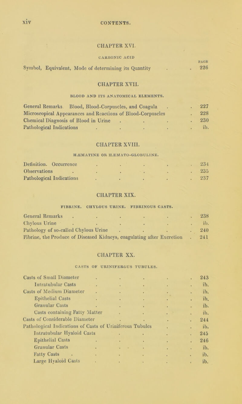 CHAPTER XVI. CARBONIC ACID PAGE Symbol, Equivalent, Mode of determining its Quantity . . 226 CHAPTER XVII. BLOOD AND ITS ANATOMICAL ELEMENTS. General Remarks Blood, Blood-Corpuscles, and Coagula . . 227 Microscopical Appearances and Reactions of Blood-Corpuscles . 228 Chemical Diagnosis of Blood in Urine .... 230 Pathological Indications . . . . ib. CHAPTER XVIII. HBEMATINE OR H Hi MATO-GLOB UL1NE. Definition. Occurrence ..... 234 Observations . . . . . .235 Pathological Indications . . . . .237 CHAPTER XIX. FIBRINE. CHYLOUS URINE. FIBRINOUS CASTS. General Remarks ...... 238 Chylous Urine . . . . . . ib. Pathology of so-called Chylous Urine .... 240 Fibrine, the Produce of Diseased Kidneys, coagulating after Excretion . 241 CHAPTER XX. CASTS OF URINIFERGUS TUBULES. Casts of Small Diameter ..... 243 Intratubular Casts ..... ib. Casts of Medium Diameter ..... ib. Epithelial Casts . . . . . ib. Granular Casts . . . . . ib. Casts containing Fatty Matter .... ib. Casts of Considerable Diameter .... 244 Pathological Indications of Casts of Uriuiferous Tubules . . ib. Intratubular Hyaloid Casts .... 245 Epithelial Casts ..... 246 Granular Casts . . . . . ib. Fatty Casts . . . . . . ib. Large Hyaloid Casts . . . . . ib.