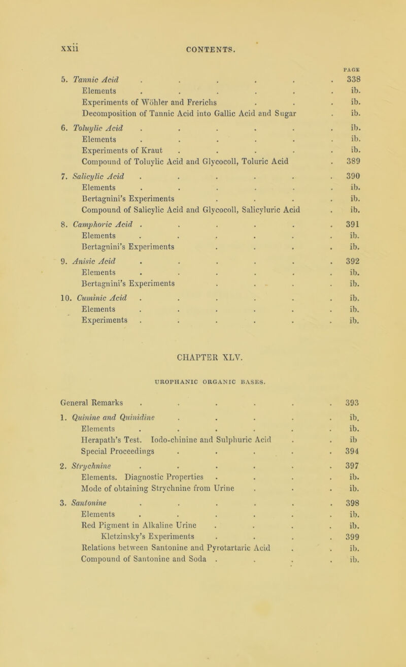 5. Tannic Acid ..... PAGE . 338 Elements ..... ib. Experiments of Wohler and Frerichs . ib. Decomposition of Tannic Acid into Gallic Acid and Sugar ib. 6. Toluylic Acid ..... ib. Elements ..... ib. Experiments of Kraut .... . ib. Compound of Toluylic Acid and Glycocoll, Toluric Acid . 389 7. Salicylic Acid ..... . 390 Elements ..... ib. Bertagnini’s Experiments ib. Compound of Salicylic Acid and Glycocoll, Salicyluric Acid . ib. 8. Camphoric Acid ..... . 391 Elements ..... ib. Bertagnini’s Experiments . ib. 9. Anisic Acid ..... . 392 Elements ..... ib. Bertagnini’s Experiments ib. 10 Cuminic Acid ..... . ib. Elements ..... ib. Experiments ..... ib. CHAPTER XLV. UROPHANIC ORGANIC BASES. General Remarks ...... 393 1. Quinine and Quinidine . . . . . ib. Elements . . . . . ib. Herapath’s Test. Iodo-chinine and Sulphuric Acid . . ib Special Proceedings ..... 394 2. Strychnine . . . . . .397 Elements. Diagnostic Properties . . . . ib. Mode of obtaining Strychnine from Urine . . . ib. 3. Santonine ...... 398 Elements ...... ib. Red Pigment in Alkaline Urine .... ib. Kletzinsky’s Experiments . . . .399 Relations between Santonine and Pyrotartaric Acid . . ib. Compound of Santonine and Soda . . . . ib.