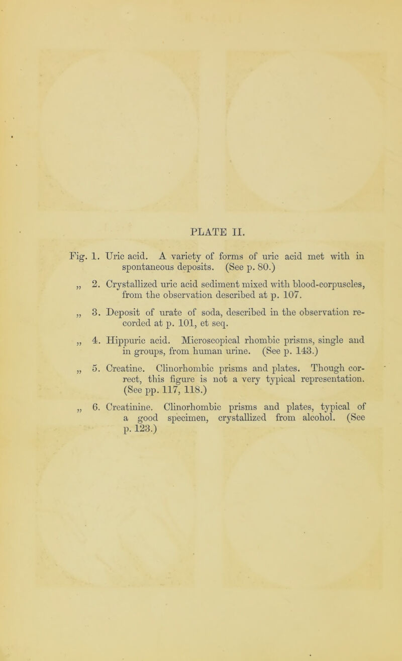 PLATE II. Fig. 1. Uric acid. A variety of forms of uric acid met with in spontaneous deposits. (See p. 80.) „ 2. Crystallized uric acid sediment mixed with blood-corpuscles, from the observation described at p. 107. „ 3. Deposit of urate of soda, described in the observation re- corded at p. 101, et seq. „ 4. Hippuric acid. Microscopical rhombic prisms, single and in groups, from human urine. (See p. 143.) „ 5. Creatine. Clinorhombic prisms and plates. Though cor- rect, this figure is not a very typical representation. (See pp. 117, 118.) „ 6. Creatinine. Clinorhombic prisms and plates, typical of a good specimen, crystallized from alcohol. (See p. 123.)