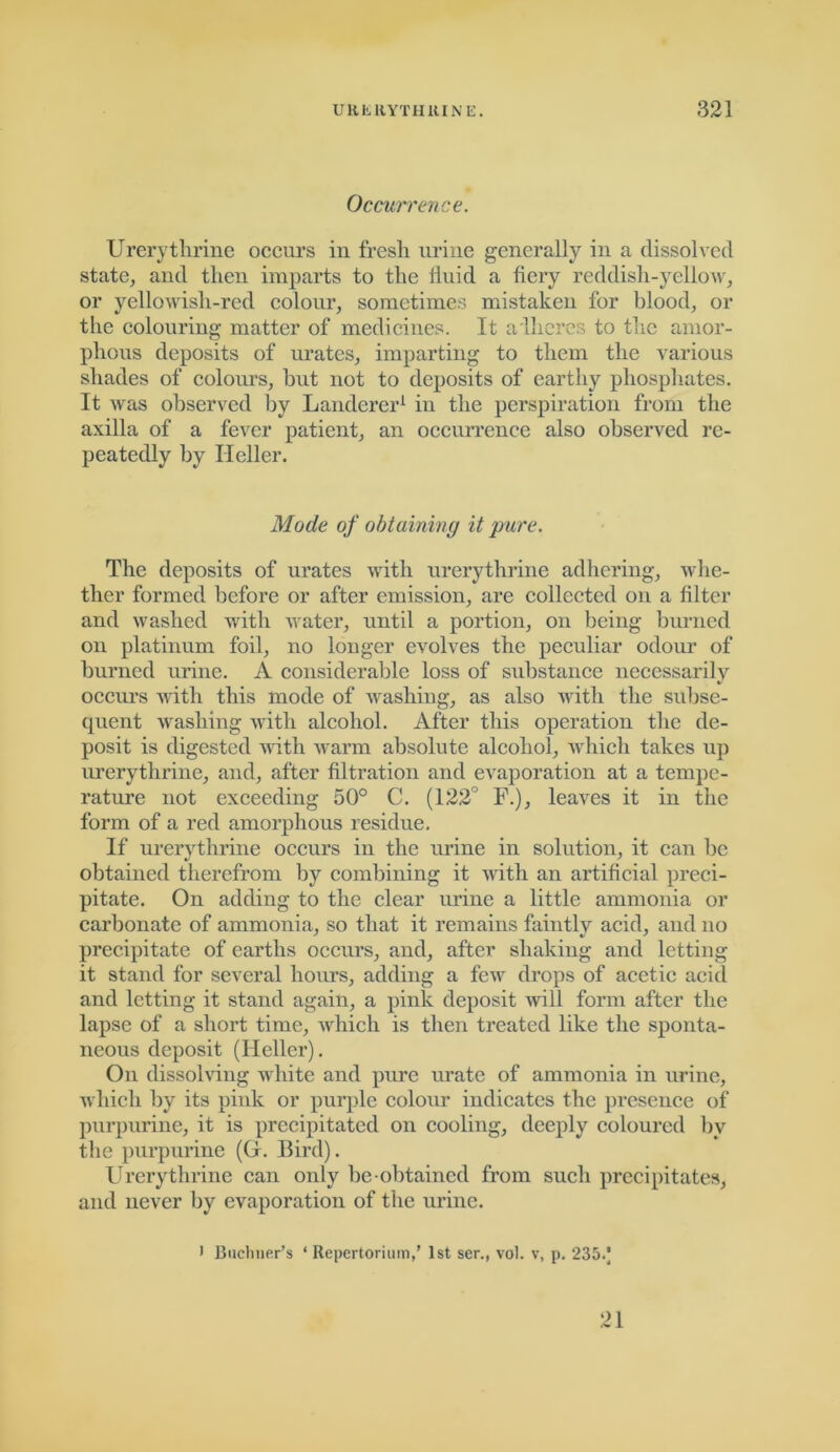 Occurrence. Urerytlirine occurs in fresh urine generally in a dissolved state, and then imparts to the iiuid a fiery reddish-yellow, or yellowish-red colour, sometimes mistaken for blood, or the colouring matter of medicines. It adheres to the amor- phous deposits of urates, imparting to them the various shades of colours, but not to deposits of earthy phosphates. It was observed by Landerer1 in the perspiration from the axilla of a fever patient, an occurrence also observed re- peatedly by Heller. Mode of obtaining it pure. The deposits of urates with urerytlirine adhering, whe- ther formed before or after emission, are collected on a filter and washed with water, until a portion, on being burned on platinum foil, no longer evolves the peculiar odour of burned urine. A considerable loss of substance necessarily V occurs with this mode of washing, as also with the subse- quent washing with alcohol. After this operation the de- posit is digested with warm absolute alcohol, which takes up urerythrine, and, after filtration and evaporation at a tempe- rature not exceeding 50° C. (122° F.), leaves it in the form of a red amorphous residue. If urerythrine occurs in the urine in solution, it can he obtained therefrom by combining it with an artificial preci- pitate. On adding to the clear urine a little ammonia or carbonate of ammonia, so that it remains faintly acid, and no precipitate of earths occurs, and, after shaking and letting it stand for several hours, adding a few drops of acetic acid and letting it stand again, a pink deposit will form after the lapse of a short time, which is then treated like the sponta- neous deposit (Heller). On dissolving white and pure urate of ammonia in urine, which by its pmk or purple colour indicates the presence of purpurine, it is precipitated on cooling, deeply coloured by the purpurine (G. Bird). Urerythrine can only be ohtained from such precipitates, and never by evaporation of the urine. i Buchner’s * Repertorium,’ 1st ser., vol. v, p. 235.J 21