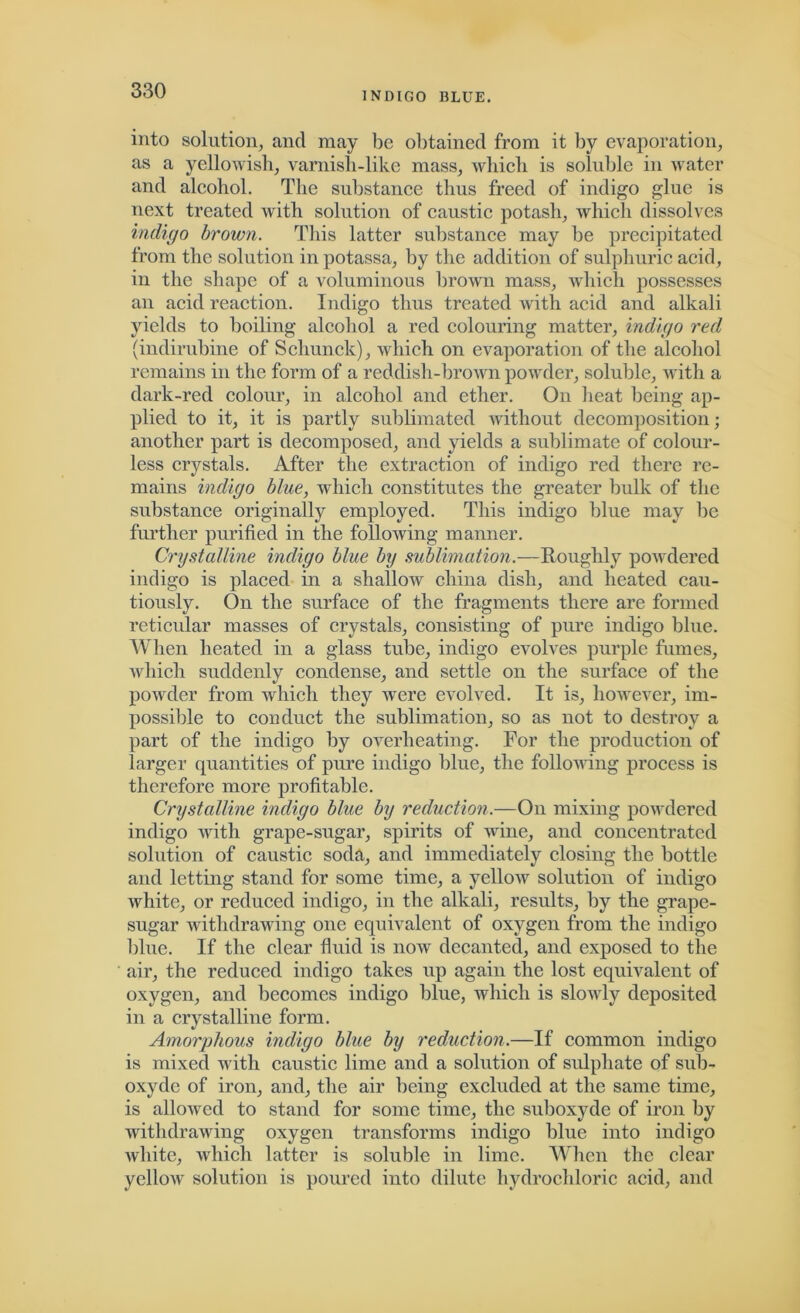 INDIGO BLUE. into solution, and may be obtained from it by evaporation, as a yellowish, varnish-like mass, which is soluble in water and alcohol. The substance thus freed of indigo glue is next treated with solution of caustic potash, which dissolves indigo brown. This latter substance may be precipitated from the solution in potassa, by the addition of sulphuric acid, in the shape of a voluminous brown mass, which possesses an acid reaction. Indigo thus treated with acid and alkali yields to boiling alcohol a red colouring matter, indigo red (indirubine of Schunck), which on evaporation of the alcohol remains in the form of a reddish-brown powder, soluble, with a dark-red colour, in alcohol and ether. On heat being ap- plied to it, it is partly sublimated without decomposition; another part is decomposed, and yields a sublimate of colour- less crystals. After the extraction of indigo red there re- mains indigo blue, which constitutes the greater bulk of the substance originally employed. This indigo blue may be further purified in the following manner. Crystalline indigo blue by sublimation.—Roughly powdered indigo is placed in a shallow china dish, and heated cau- tiously. On the surface of the fragments there are formed reticular masses of crystals, consisting of pure indigo blue. When heated in a glass tube, indigo evolves purple fumes, which suddenly condense, and settle on the surface of the powder from which they were evolved. It is, however, im- possible to conduct the sublimation, so as not to destroy a part of the indigo by overheating. For the production of larger quantities of pure indigo blue, the following process is therefore more profitable. Crystalline indigo blue by reduction.—On mixing powdered indigo with grape-sugar, spirits of wine, and concentrated solution of caustic soda, and immediately closing the bottle and letting stand for some time, a yellow solution of indigo white, or reduced indigo, in the alkali, results, by the grape- sugar withdrawing one equivalent of oxygen from the indigo blue. If the clear fluid is now decanted, and exposed to the air, the reduced indigo takes up again the lost equivalent of oxygen, and becomes indigo blue, which is slowly deposited in a crystalline form. Amorphous indigo blue by reduction.—If common indigo is mixed with caustic lime and a solution of sulphate of sub- oxyde of iron, and, the air being excluded at the same time, is allowed to stand for some time, the suboxyde of iron by withdrawing oxygen transforms indigo blue into indigo white, which latter is soluble in lime. When the clear yellow solution is poured into dilute hydrochloric acid, and