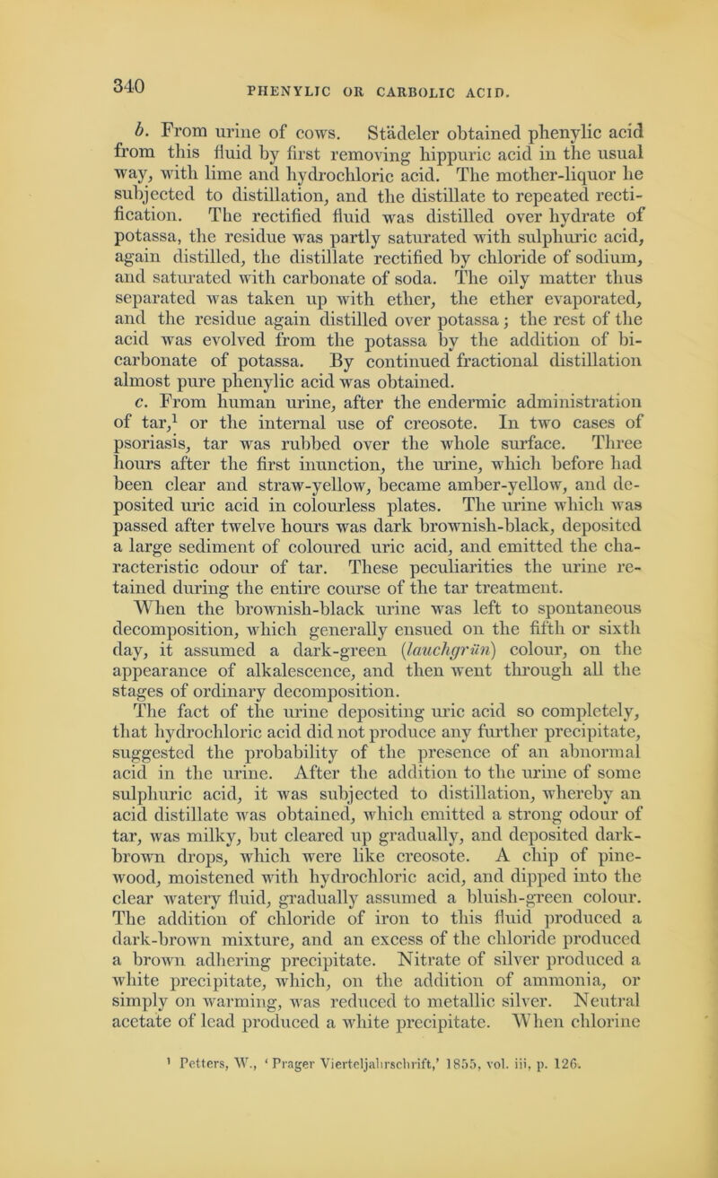 PHENYLIC OR CARBOLIC ACID. b. From urine of cows. Stadeler obtained plienylic acid from this fluid by first removing' hippuric acid in the usual way, with lime and hydrochloric acid. The mother-liquor he subjected to distillation, and the distillate to repeated recti- fication. The rectified fluid was distilled over hydrate of potassa, the residue was partly saturated with sulphuric acid, again distilled, the distillate rectified by chloride of sodium, and saturated with carbonate of soda. The oily matter thus separated was taken up with ether, the ether evaporated, and the residue again distilled over potassa; the rest of the acid was evolved from the potassa by the addition of bi- carbonate of potassa. By continued fractional distillation almost pure plienylic acid was obtained. c. From human urine, after the endermic administration of tar,1 or the internal use of creosote. In two cases of psoriasis, tar was rubbed over the whole surface. Three hours after the first inunction, the urine, which before had been clear and straw-yellow, became amber-yellow, and de- posited uric acid in colourless plates. The urine which was passed after twelve hours was dark brownish-black, deposited a large sediment of coloured uric acid, and emitted the cha- racteristic odour of tar. These peculiarities the urine re- tained during the entire course of the tar treatment. When the brownish-black urine was left to spontaneous decomposition, which generally ensued on the fifth or sixth day, it assumed a dark-green (lauchgriin) colour, on the appearance of alkalescence, and then went through all the stages of ordinary decomposition. The fact of the urine depositing uric acid so completely, that hydrochloric acid did not produce any further precipitate, suggested the probability of the presence of an abnormal acid in the urine. After the addition to the urine of some sulphuric acid, it was subjected to distillation, whereby an acid distillate was obtained, which emitted a strong odour of tar, was milky, but cleared up gradually, and deposited dark- brown drops, which were like creosote. A chip of pine- wood, moistened with hydrochloric acid, and dipped into the clear watery fluid, gradually assumed a bluish-green colour. The addition of chloride of iron to this fluid produced a dark-brown mixture, and an excess of the chloride produced a brown adhering precipitate. Nitrate of silver produced a white precipitate, which, on the addition of ammonia, or simply on warming, was reduced to metallic silver. Neutral acetate of lead produced a white precipitate. When chlorine Fetters, W., ‘ Prager Vierteljal 1 rscbrift/ 1855, vol. iii, p. 12C>. i