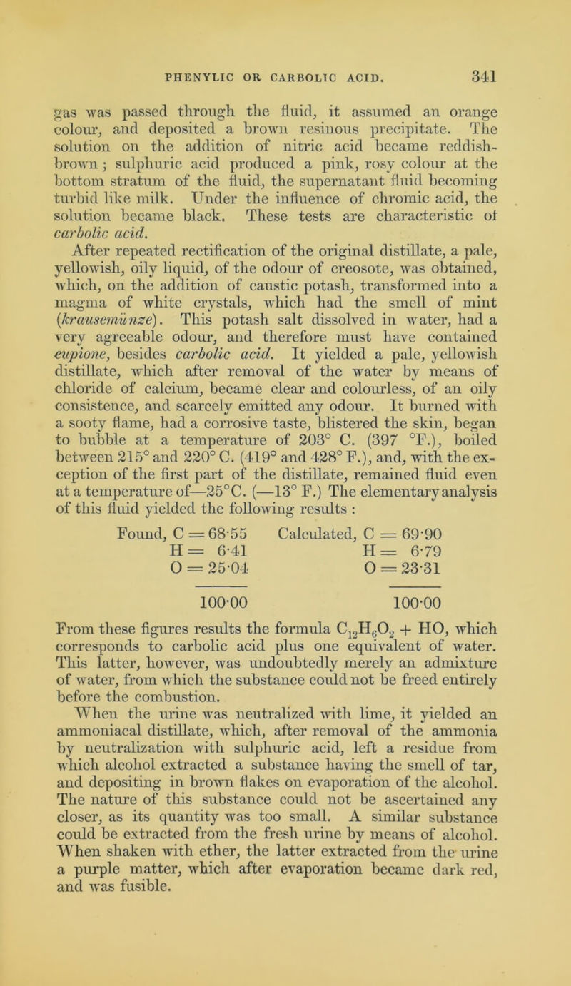 gas Avas passed through the fluid, it assumed an orange colour, and deposited a brown resinous precipitate. The solution on the addition of nitric acid became reddish- brown ; sulphuric acid produced a pink, rosy colour at the bottom stratum of the fluid, the supernatant fluid becoming turbid like milk. Under the influence of chromic acid, the solution became black. These tests are characteristic of carbolic acid. After repeated rectification of the original distillate, a pale, yellowish, oily liquid, of the odour of creosote, AAras obtained, which, on the addition of caustic potash, transformed into a magma of white crystals, Avhicli had the smell of mint (krausemunze). This potash salt dissolved in water, had a very agreeable odour, and therefore must have contained eupione, besides carbolic acid. It yielded a pale, yellowish distillate, which after removal of the water by means of chloride of calcium, became clear and colourless, of an oily consistence, and scarcely emitted any odour. It burned with a sooty flame, had a corrosive taste, blistered the skin, began to bubble at a temperature of 203° C. (397 °F.), boiled betAveen 215° and 220° C. (419° and 428° I\), and, with the ex- ception of the first part of the distillate, remained fluid even at a temperature of—25°C. (—13° F.) The elementary analysis of this fluid yielded the folloAving results : Found, C = 68-55 Calculated, C = 69‘90 H = 6-41 H = 6/9 O = 2504 O = 23-31 100-00 100-00 From these figures results the formula C12H602 + IIO, which corresponds to carbolic acid plus one equivalent of water. This latter, however, was undoubtedly merely an admixture of water, from Avhicli the substance could not be freed entirely before the combustion. When the urine was neutralized vrith lime, it yielded an ammoniacal distillate, Avhicli, after removal of the ammonia by neutralization with sulphuric acid, left a residue from which alcohol extracted a substance having the smell of tar, and depositing in brown flakes on evaporation of the alcohol. The nature of this substance could not be ascertained any closer, as its quantity Avas too small. A similar substance could be extracted from the fresh urine by means of alcohol. When shaken with ether, the latter extracted from the urine a purple matter, which after evaporation became dark red, and was fusible.