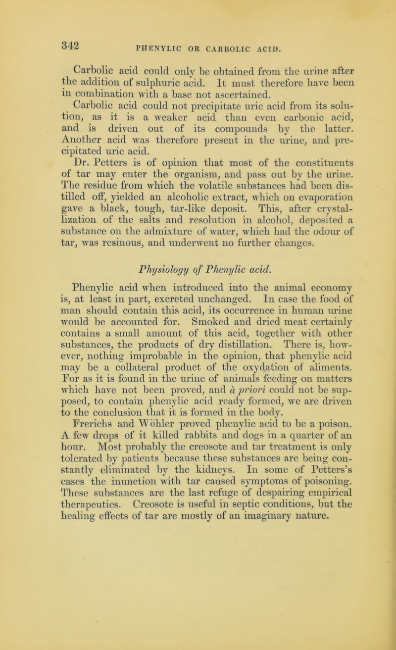 Carbolic acid could only be obtained from the urine after the addition of sulphuric acid. It must therefore have been in combination with a base not ascertained. Carbolic acid could not precipitate uric acid from its solu- tion, as it is a weaker acid than even carbonic acid, and is driven out of its compounds by the latter. Another acid was therefore present in the urine, and pre- cipitated uric acid. Dr. Petters is of opinion that most of the constituents of tar may enter the organism, and pass out by the urine. The residue from which the volatile substances had been dis- tilled off, yielded an alcoholic extract, which on evaporation gave a black, tough, tar-like deposit. This, after crystal- lization of the salts and resolution in alcohol, deposited a substance on the admixture of water, which had the odour of tar, was resinous, and underwent no further changes. Physiology of Phenylic acid. Phcnylic acid when introduced into the animal economy is, at least in part, excreted unchanged. In case the food of man should contain this acid, its occurrence in human urine would be accounted for. Smoked and dried meat certainly contains a small amount of this acid, together with other substances, the products of dry distillation. There is, how- ever, nothing improbable in the opinion, that phenylic acid may be a collateral product of the oxydation of aliments. For as it is found in the urine of animals feeding on matters which have not been proved, and d priori could not be sup- posed, to contain phenylic acid ready formed, we are driven to the conclusion that it is formed in the body. Frericlis and Wohler proved phenylic acid to be a poison. A few drops of it killed rabbits and dogs in a quarter of an hour. Most probably the creosote and tar treatment is only tolerated by patients because these substances are being con- stantly eliminated by the kidneys. In some of Petters’s cases the inunction with tar caused symptoms of poisoning. These substances are the last refuge of despairing empirical therapeutics. Creosote is useful in septic conditions, but the healing effects of tar are mostly of an imaginary nature.