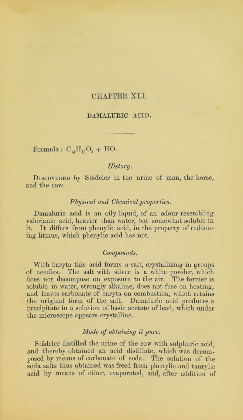 DAMALURIC ACID. Formula: C14Hn03 + HO. History. Discovered by Stadeler in the urine of man, the horse, and the cow. Physical and Chemical properties. Damaluric acid is an oily liquid, of an odour resembling- valerianic acid, heavier than water, but somewhat soluble in it. It differs from plienylic acid, in the property of redden- ing litmus, Avhich plienylic acid has not. Compounds. With baryta this acid forms a salt, crystallizing in groups of needles. The salt with silver is a white powder, which does not decompose on exposure to the air. The former is soluble in water, strongly alkaline, does not fuse on heating, and leaves carbonate of baryta on combustion, which retains the original form of the salt. Damaluric acid produces a precipitate in a solution of basic acetate of lead, which under the microscope appears crystalline. Mode of obtaining it pure. Stadeler distilled the urine of the cow with sulphuric acid, and thereby obtained an acid distillate,. which was decom- posed by means of carbonate of soda. The solution of the soda salts thus obtained was freed from phenylic and taurylic acid by means of ether, evaporated, and, after addition of