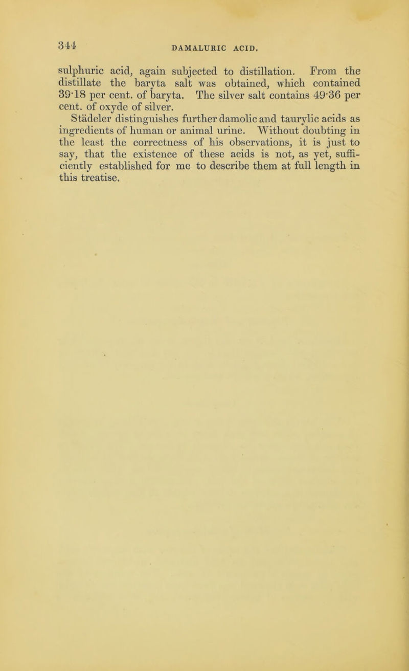 DAMALURIC ACID. sulphuric acid, again subjected to distillation. From the distillate the baryta salt was obtained, which contained 39’18 per cent, of baryta. The silver salt contains 49'36 per cent, of oxyde of silver. Stadeler distinguishes further damolic and taurylic acids as ingredients of human or animal urine. Without doubting in the least the correctness of his observations, it is just to say, that the existence of these acids is not, as yet, suffi- ciently established for me to describe them at full length in this treatise.