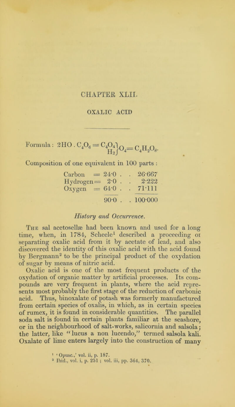 OXALIC ACID Formula : 2HO . C406 — C4O4I n r „ n '^4C12W3‘ Composition of one equivalent in 100 parts : Carbon = 24*0 . . 26*667 Hydrogen= 2*0 . . 2'222 Oxygen = 64*0 . . 71*111 90*0 . . 100*000 History and Occurrence. The sal acetosellse had been known and used for a long time, when, in 1784, Scheele1 described a proceeding 01 separating oxalic acid from it by acetate of lead, and also discovered the identity of this oxalic acid with the acid found by Bergmann2 to be the principal product of the oxydation of sugar by means of nitric acid. Oxalic acid is one of the most frequent products of the oxydation of organic matter by artificial processes. Its com- pounds are very frequent in plants, where the acid repre- sents most probably the first stage of the reduction of carbonic acid. Thus, binoxalate of potash was formerly manufactured from certain species of oxalis, in which, as in certain species of rumex, it is found in considerable quantities. The parallel soda salt is found in certain plants familiar at the seashore, or in the neighbourhood of salt-works, salicornia and salsola; the latter, like “ lucus a non lucendo,” termed salsola kali. Oxalate of lime enters largely into the construction of many ' ‘ Opusc.,’ vol. ii, p. 187. 2 Ibid., vol. i, p. 251 ; vol. iii, pp. 364, 370.