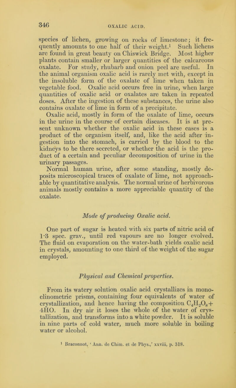 species of lichen, growing on rocks of limestone; it fre- quently amounts to one half of their weight.1 Such lichens are found in great beauty on Chiswick Bridge. Most higher plants contain smaller or larger quantities of the calcareous oxalate. For study, rhubarb and onion peel are useful. In the animal organism oxalic acid is rarely met with, except in the insoluble form of the oxalate of lime when taken in vegetable food. Oxalic acid occurs free in urine, when large quantities of oxalic acid or oxalates are taken in repeated doses. After the ingestion of these substances, the urine also contains oxalate of lime in form of a precipitate. Oxalic acid, mostly in form of the oxalate of lime, occurs in the urine in the course of certain diseases. It is at pre- sent unknown whether the oxalic acid in these cases is a product of the organism itself, and, like the acid after in- gestion into the stomach, is carried by the blood to the kidneys to be there secreted, or whether the acid is the pro- duct of a certain and peculiar decomposition of urine in the urinary passages. Normal human urine, after some standing, mostly de- posits microscopical traces of oxalate of lime, not approach- able by quantitative analysis. The normal urine of herbivorous animals mostly contains a more appreciable quantity of the oxalate. Mode of producing Oxalic acid. One part of sugar is heated with six parts of nitric acid of 1*3 spec, grav., until red vapours are no longer evolved. The fluid on evaporation on the water-bath yields oxalic acid in crystals, amounting to one third of the weight of the sugar employed. Physical and Chemical properties. From its watery solution oxalic acid crystallizes in mono- clinometric prisms, containing four equivalents of water of crystallization, and hence having the composition C4H208+ 4FIO. In dry air it loses the whole of the water of crys- tallization, and transforms into a white powder. It is soluble in nine parts of cold water, much more soluble in boiling water or alcohol. 1 Braconnot, ‘ Ann. de Chim. et. de Pliys.,’ xxviii, p. 318.