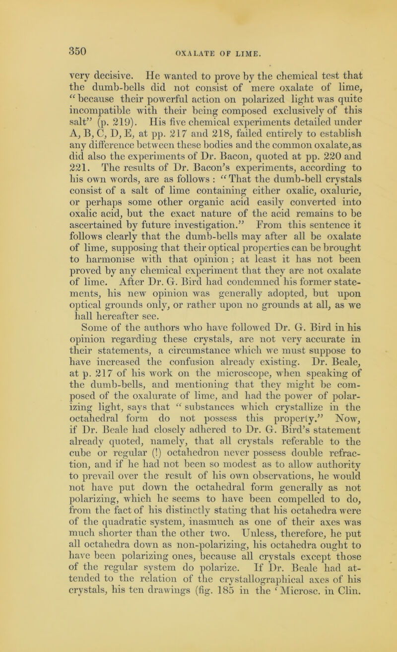 very decisive. He wanted to prove by the chemical test that the dumb-bells did not consist of mere oxalate of lime, “ because their powerful action on polarized light was quite incompatible with their being composed exclusively of this salt” (p. 219). His five chemical experiments detailed under A, B, C, D, E, at pp. 21 7 and 218, failed entirely to establish any difference between these bodies and the common oxalate, as did also the experiments of Dr. Bacon, quoted at pp. 220 and 221. The results of Dr. Bacon’s experiments, according to his own Avords, are as follows : “That the dumb-bell crvstals consist of a salt of lime containing either oxalic, oxaluric, or perhaps some other organic acid easily converted into oxalic acid, but the exact nature of the acid remains to be ascertained by future investigation.” From this sentence it that the dumb-bells may after all be oxalate of lime, supposing that their optical properties can be brought to harmonise with that opinion; at least it has not been proved by any chemical experiment that they are not oxalate of lime. After Dr. G. Bird had condemned his former state- ments, his new opinion Avas generally adopted, but upon optical grounds only, or rather upon no grounds at all, as Ave hall hereafter see. Some of the authors who have folloAved Dr. G. Bird in his opinion regarding these crystals, are not very accurate in their statements, a circumstance which Ave must suppose to have increased the confusion already existing. Dr. Beale, at p. 217 of his work on the microscope, when speaking of the dumb-bells, and mentioning that they might be com- posed of the oxalurate of lime, and had the poAver of polar- izing light, says that “ substances which crystallize in the octahedral form do not possess this properly.” NoAAq if Dr. Beale had closely adhered to Dr. G. Bird’s statement already quoted, namely, that all crystals referable to the cube or regular (!) octahedron never possess double refrac- tion, and if he had not been so modest as to alloAV authority to prevail over the result of his oavii observations, he would not have put doAvn the octahedral form generally as not polarizing, which he seems to have been compelled to do, from the fact of his distinctly stating that his octahedra were of the quadratic system, inasmuch as one of their axes was much shorter than the other tAvo. Unless, therefore, he put all octahedra doAvn as non-polarizing, his octahedra ought to have been polarizing ones, because all crystals except those of the regular system do polarize. If Dr. Beale had at- tended to the relation of the crystallographical axes of his crystals, his ten drawings (fig. 185 in the f Microsc. in Clin. follows clearly