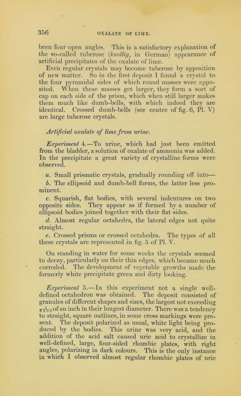 been four open angles. Tliis is a satisfactory explanation of the so-called tuberose (knollig, in German) appearance of artificial precipitates of the oxalate of lime. Even regular crystals may become tuberose by apposition of new matter. So in the first deposit I found a crystal to the four pyramidal sides of which round masses were appo- sited. When these masses get larger, they form a sort of cap on each side of the prism, which when still larger makes them much like dumb-bells, with which indeed they are identical. Crossed dumb-bells (see centre of fig. 6, PI. V) are large tuberose crystals. Artificial oxalate of lime from urine. Experiment 4.—To urine, which had just been emitted from the bladder, a solution of oxalate of ammonia wras added. In the precipitate a great variety of crystalline forms were observed. a. Small prismatic crystals, gradually rounding off into— b. The ellipsoid and dumb-bell forms, the latter less pro- minent. c. Squarish, flat bodies, with several indentures on two opposite sides. They appear as if formed by a number of ellipsoid bodies joined together with their flat sides. d. Almost regular octahedra, the lateral edges not quite straight. e. Crossed prisms or crossed octahedra. The types of all these crystals are represented in fig. 5 of PI. Y. On standing in water for some weeks the crystals seemed to decay, particularly on their thin edges, which became much corroded. The development of vegetable growths made the formerly white precipitate green and dirty looking. Experiment 5.—In this experiment not a single wrell- defined octahedron was obtained. The deposit consisted of granules of different shapes and sizes, the largest not exceeding r3vny °f an inch in their longest diameter. There was a tendency to straight, square outlines, in some cross markings were pre- sent. The deposit polarized as usual, white light being pro- duced by the bodies. This urine was very acid, and the addition of the acid salt caused uric acid to crystallize in well-defined, large, four-sided rhombic plates, with right angles, polarizing in dark colours. This is the only instance in which I observed almost regular rhombic plates of uric