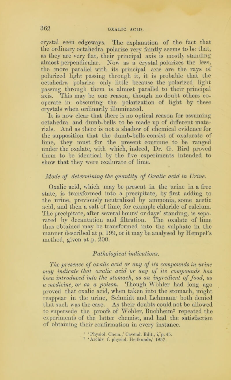 crystal seen edgeways. The explanation of the fact that the ordinary octahedra polarize very faintly seems to be that, as they are very flat, their principal axis is mostly standing almost perpendicular. Now as a crystal polarizes the less, the more parallel with its principal axis are the rays of polarized light passing through it, it is probable that the octahedra polarize only little because the polarized light passing through them is almost parallel to their principal axis. This may be one reason, though no doubt others co- operate in obscuring the polarization of light by these crystals when ordinarily illuminated. It is now clear that there is no optical reason for assuming octahedra and dumb-bells to be made up of different mate- rials. And as there is not a shadow of chemical evidence for the supposition that the dumb-bells consist of oxaluratc of lime, they must for the present continue to be ranged under the oxalate, with which, indeed. Dr. G. Bird proved them to be identical by the five experiments intended to show that they were oxalurate of lime. Mode of determining the quantity of Oxalic acid in Urine. Oxalic acid, which may be present in the urine in a free state, is transformed into a precipitate, by first adding to the urine, previously neutralized by ammonia, some acetic acid, and then a salt of lime, for example chloride of calcium. The precipitate, after several hours’ or days’ standing, is sepa- rated by decantation and filtration. The oxalate of lime thus obtained may be transformed into the sulphate in the manner described at p. 199, or it may be analysed by Hempel’s method, given at p. 200. Pathological indications. The presence of oxalic acid or any of its compounds in urine may indicate that oxalic acid or any of its compounds has been introduced into the stomach, as an ingredient of food, as a medicine, or as a poison. Though Wohler had long ago proved that oxalic acid, when taken into the stomach, might reappear in the urine, Schmidt and Lehmann1 both denied that such was the case. As their doubts could not be allowed to supersede the proofs of Wohler, Bucliheim2 repeated the experiments of the latter chemist, and had the satisfaction of obtaining their confirmation in every instance. 1 ‘ Physiol. Chem.,’ Cavend. Edit., i,’p. 45. 5 ‘ Arcliiv f. physiol. Ileilkunde,’ 1857.