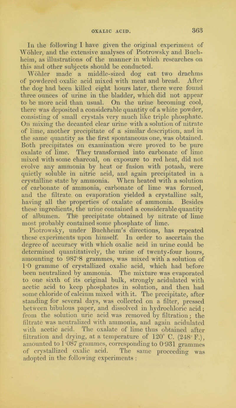 In the following- I have given the original experiment of Wohler, and the extensive analyses of Piotrowsky and Bucli- heim, as illustrations of the manner in Avhich researches on this and other subjects should be conducted. Wohler made a middle-sized dog eat two drachms of powdered oxalic acid mixed with meat and bread. After the dog had been killed eight hours later, there were found three ounces of urine in the bladder, which did not appear to be more acid than usual. On the urine becoming cool, there was deposited a considerable quantity of a white powder, consisting of small crystals very much like triple phosphate. On mixing the decanted clear urine with a solution of nitrate of lime, another precipitate of a similar description, and in the same quantity as the first spontaneous one, was obtained. Both precipitates on examination were proved to be pure oxalate of lime. They transformed into carbonate of lime mixed with some charcoal, on exposure to red heat, did not evolve any ammonia by heat or fusion with potash, were quietly soluble in nitric acid, and again precipitated in a crystalline state by ammonia. When heated with a solution of carbonate of ammonia, carbonate of lime was formed, and the filtrate on evaporation yielded a crystalline salt, having all the properties of oxalate of ammonia. Besides these ingredients, the urine contained a considerable quantity of albumen. The precipitate obtained by nitrate of lime most probably contained some phosphate of lime. Piotrowsky, under Buchheim’s directions, has repeated these experiments upon himself. In order to ascertain the degree of accuracy with which oxalic acid in urine could be determined quantitatively, the urine of twenty-four hours, amounting to 987‘8 grammes, was mixed with a solution of PO gramme of crystallized oxalic acid, which had before been neutralized by ammonia. The mixture was evaporated to one sixth of its original bidk, strongly acidulated with acetic acid to keep phosphates in solution, and then had some chloride of calcium mixed with it. The precipitate, after standing for several days, was collected on a filter, pressed between bibulous paper, and dissolved in hydrochloric acid; from the solution uric acid was removed by filtration; the filtrate was neutralized with ammonia, and again acidulated with acetic acid. The oxalate of lime thus obtained after filtration and drying, at a temperature of 120° C. (248° F.), amounted to P087 grammes, corresponding to 0931 grammes of crystallized oxalic acid. The same proceeding was adopted in the following experiments :